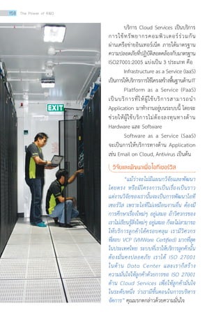 บริการ Cloud Services เป็นบริการ
การใช้ทรัพยากรคอมพิวเตอร์ร่วมกัน
ผ่านเครือข่ายอินเทอร์เน็ต ภายใต้มาตรฐาน
ความปลอดภัยที่ปฏิบัติสอดคล้องกับมาตรฐาน
ISO27001:2005 แบ่งเป็น 3 ประเภท คือ
	 Infrastructure as a Service (IaaS)
เป็นการให้บริการการใช้โครงสร้างพื้นฐานด้านIT
	 Platform as a Service (PaaS)
เป็นบริการที่ให้ผู้ใช้บริการสามารถนำ�
Application มาทำ�งานอยู่บนระบบนี้ โดยจะ
ช่วยให้ผู้ใช้บริการไม่ต้องลงทุนทางด้าน
Hardware และ Software
	 Software as a Service (SaaS)
จะเป็นการให้บริการทางด้าน Application
เช่น Email on Cloud, Antivirus เป็นต้น
วิจัยและพัฒนาเพื่อไอทีเซอร์วิส
	 “แม้ว่าจะไม่มีแผนกวิจัยและพัฒนา
โดยตรง หรือมีโครงการเป็นเรื่องเป็นราว
แต่งานวิจัยของเรานั้นจะเป็นการพัฒนาไอที
เซอร์วิส เพราะไอทีไม่เหมือนงานอื่น ต้องมี
การศึกษาเรื่องใหม่ๆ อยู่เสมอ ถ้าวิศวกรของ
เราไม่เรียนรู้สิ่งใหม่ๆ อยู่เสมอ ก็จะไม่สามารถ
ให้บริการลูกค้าได้ครอบคลุม เรามีวิศวกร
ที่สอบ VCP (VMWare Certified) มากที่สุด
ในประเทศไทย ระบบที่เราให้บริการลูกค้านั้น
ต้องมั่นคงปลอดภัย เราได้ ISO 27001
ในด้าน Data Center และเราก็สร้าง
ความมั่นใจให้ลูกค้าด้วยการขอ ISO 27001
ด้าน Cloud Services เพื่อให้ลูกค้ามั่นใจ
ในระดับหนึ่ง ว่าเรามีขั้นตอนในการบริหาร
จัดการ” คุณมรกตกล่าวด้วยความมั่นใจ
158 The Power of RD
 