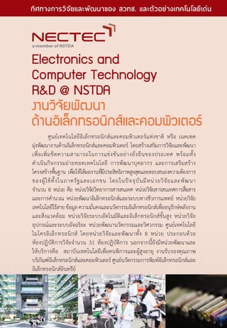 Electronics and
Computer Technology
RD @ NSTDA
งานวิจัยพัฒนา
ด้านอิเล็กทรอนิกส์และคอมพิวเตอร์
	 ศูนย์เทคโนโลยีอิเล็กทรอนิกส์และคอมพิวเตอร์แห่งชาติ หรือ เนคเทค
มุ่งพัฒนางานด้านอิเล็กทรอนิกส์และคอมพิวเตอร์ โดยสร้างเสริมการวิจัยและพัฒนา
เพื่อเพิ่มขีดความสามารถในการแข่งขันอย่างยั่งยืนของประเทศ พร้อมทั้ง
ดำ�เนินกิจกรรมถ่ายทอดเทคโนโลยี การพัฒนาบุคลากร และการเสริมสร้าง
โครงสร้างพื้นฐาน เพื่อให้ได้ผลงานที่มีประสิทธิภาพสูงสุดและตอบสนองความต้องการ
ของผู้ใช้ทั้งในภาครัฐและเอกชน โดยในปัจจุบันมีหน่วยวิจัยและพัฒนา
จำ�นวน 8 หน่วย คือ หน่วยวิจัยวิทยาการสารสนเทศ หน่วยวิจัยสารสนเทศการสื่อสาร
และการคำ�นวณ หน่วยพัฒนาอิเล็กทรอนิกส์และระบบทางชีวการแพทย์ หน่วยวิจัย
เทคโนโลยีไร้สายข้อมูลความมั่นคงและนวัตกรรมอิเล็กทรอนิกส์เพื่ออนุรักษ์พลังงาน
และสิ่งแวดล้อม หน่วยวิจัยระบบอัตโนมัติและอิเล็กทรอนิกส์ขั้นสูง หน่วยวิจัย
อุปกรณ์และระบบอัจฉริยะ หน่วยพัฒนานวัตกรรมและวิศวกรรม ศูนย์เทคโนโลยี
ไมโครอิเล็กทรอนิกส์ โดยหน่วยวิจัยและพัฒนาทั้ง 8 หน่วย ประกอบด้วย
ห้องปฏิบัติการวิจัยจำ�นวน 31 ห้องปฏิบัติการ นอกจากนี้ยังมีหน่วยพัฒนาและ
ให้บริการคือ  สถาบันเทคโนโลยีเพื่อคนพิการและผู้สูงอายุ งานรับรองคุณภาพ
บริภัณฑ์อิเล็กทรอนิกส์และคอมพิวเตอร์ศูนย์นวัตกรรมการพิมพ์อิเล็กทรอนิกส์และ
อิเล็กทรอนิกส์อินทรีย์
16 The Power of RD
ทิศทางการวิจัยและพัฒนาของ สวทช. และตัวอย่างเทคโนโลยีเด่น
 