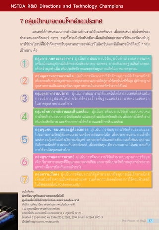 7 กลุ่มเป้าหมายตอบโจทย์ของประเทศ
	 เนคเทคได้กำ�หนดแผนการดำ�เนินงานด้านงานวิจัยและพัฒนา เพื่อตอบสนองต่อโจทย์ของ
ประเทศและคลัสเตอร์ สวทช. รวมทั้งร่วมมือกับพันธมิตรเพื่อผลักดันผลงานการวิจัยและพัฒนาไปสู่
การใช้ประโยชน์ที่ไม่จำ�กัดเฉพาะในอุตสาหกรรมซอฟต์แวร์ไมโครชิปและอิเล็กทรอนิกส์โดยมี7กลุ่ม
เป้าหมาย คือ
สนใจติดต่อ:
ฝ่ายพัฒนาธุรกิจและถ่ายทอดเทคโนโลยี
ศูนย์เทคโนโลยีอิเล็กทรอนิกส์และคอมพิวเตอร์แห่งชาติ
สำ�นักงานพัฒนาวิทยาศาสตร์และเทคโนโลยีแห่งชาติ
112 อุทยานวิทยาศาสตร์ประเทศไทย
ถ.พหลโยธิน ต.คลองหนึ่ง อ.คลองหลวง จ.ปทุมธานี 12120
โทรศัพท์ 0 2564 6900 ต่อ 2346-2351, 2382, 2399 โทรสาร 0 2564 6901-3
เว็บไซต์ http://www.nectec.or.th
กลุ่มการเกษตรและอาหาร มุ่งเน้นการพัฒนางานวิจัยมุ่งเน้นด้านระบบสารสนเทศ
เครื่องมือและอุปกรณ์อิเล็กทรอนิกส์ของภาคการเกษตร ยกระดับมาตรฐานสินค้าเกษตร
เพื่อสร้างมูลค่าเพิ่ม เพิ่มประสิทธิภาพและลดต้นทุนการผลิตในภาคเกษตรกรรม
กลุ่มอุตสาหกรรมการผลิต มุ่งเน้นการพัฒนางานวิจัยด้านอุปกรณ์อิเล็กทรอนิกส์
เพื่อยกระดับห่วงโซ่มูลค่าของภาคอุตสาหกรรมการผลิตสู่การใช้เทคโนโลยีขั้นสูงมุ่งรักษาฐาน
อุตสาหกรรมเดิมและมุ่งพัฒนาอุตสาหกรรมในอนาคตที่สร้างรายได้ใหม่
กลุ่มอุตสาหกรรมบริการ  มุ่งเน้นการพัฒนางานวิจัยเทคโนโลยีสารสนเทศเพื่อส่งเสริม
การบริการรูปแบบใหม่ บริการโครงสร้างพื้นฐานและสิ่งอำ�นวยความสะดวก
ในภาคอุตสาหกรรมบริการ
กลุ่มทรัพยากรพลังงานและสิ่งแวดล้อม  มุ่งเน้นการพัฒนางานวิจัยด้านระบบควบคุม
การใช้พลังงานระบบการจัดเก็บพลังงานและอุปกรณ์ประหยัดพลังงานเพื่อลดการใช้พลังงาน
เพิ่มประสิทธิภาพ และศักยภาพการใช้พลังงานและรักษาสิ่งแวดล้อม
กลุ่มชุมชน ชนบทและผู้ด้อยโอกาส มุ่งเน้นการพัฒนางานวิจัยด้านระบบและ
โปรแกรมการเรียนรู้ด้วยตนเองผ่านเครือข่ายอินเทอร์เน็ต เพื่อประชาชนสามารถเข้าถึง
แหล่งความรู้เทคโนโลยีนวัตกรรมข้อมูลข่าวสารอย่างทั่วถึงและเท่าเทียมรวมทั้งพัฒนาอุปกรณ์
อิเล็กทรอนิกส์ทำ�งานร่วมกับโซล่าร์เซลล์ เพื่อลดต้นทุน มีความทนทาน ให้เหมาะสมกับ
การใช้งานในชุมชนห่างไกล
กลุ่มสุขภาพและการแพทย์ มุ่งเน้นการพัฒนางานวิจัยด้านระบบบูรณาการข้อมูล
เพื่อบริการสาธารณสุขที่มีคุณภาพอย่างเท่าเทียมและการเพิ่มประสิทธิภาพอุปกรณ์ทางการ
แพทย์ เพื่อการป้องกันและเฝ้าระวัง
กลุ่มความมั่นคง มุ่งเน้นการพัฒนางานวิจัยด้านระบบหรืออุปกรณ์อิเล็กทรอนิกส์
เพื่อเสริมสร้างความมั่นคงของประเทศ รวมทั้งความปลอดภัยของการใช้คอมพิวเตอร์
ในสังคมออนไลน์ (Cybersecurity)
1
2
3
4
5
6
7
The Power of RD 17
NSTDA RD Directions and Technology Champions
 
