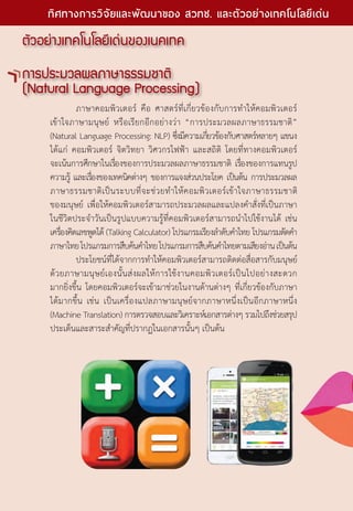ตัวอย่างเทคโนโลยีเด่นของเนคเทค
การประมวลผลภาษาธรรมชาติ
(Natural Language Processing)
	 ภาษาคอมพิวเตอร์ คือ ศาสตร์ที่เกี่ยวข้องกับการทำ�ให้คอมพิวเตอร์
เข้าใจภาษามนุษย์ หรือเรียกอีกอย่างว่า “การประมวลผลภาษาธรรมชาติ”
(Natural Language Processing: NLP) ซึ่งมีความเกี่ยวข้องกับศาสตร์หลายๆ แขนง
ได้แก่ คอมพิวเตอร์ จิตวิทยา วิศวกรไฟฟ้า และสถิติ โดยที่ทางคอมพิวเตอร์
จะเน้นการศึกษาในเรื่องของการประมวลผลภาษาธรรมชาติ เรื่องของการแทนรูป
ความรู้ และเรื่องของเทคนิคต่างๆ ของการแจงส่วนประโยค เป็นต้น การประมวลผล
ภาษาธรรมชาติเป็นระบบที่จะช่วยทำ�ให้คอมพิวเตอร์เข้าใจภาษาธรรมชาติ
ของมนุษย์ เพื่อให้คอมพิวเตอร์สามารถประมวลผลและแปลงคำ�สั่งที่เป็นภาษา
ในชีวิตประจำ�วันเป็นรูปแบบความรู้ที่คอมพิวเตอร์สามารถนำ�ไปใช้งานได้ เช่น
เครื่องคิดเลขพูดได้ (Talking Calculator) โปรแกรมเรียงลำ�ดับคำ�ไทย โปรแกรมตัดคำ�
ภาษาไทยโปรแกรมการสืบค้นคำ�ไทยโปรแกรมการสืบค้นคำ�ไทยตามเสียงอ่านเป็นต้น
	 ประโยชน์ที่ได้จากการทำ�ให้คอมพิวเตอร์สามารถติดต่อสื่อสารกับมนุษย์
ด้วยภาษามนุษย์เองนั้นส่งผลให้การใช้งานคอมพิวเตอร์เป็นไปอย่างสะดวก
มากยิ่งขึ้น โดยคอมพิวเตอร์จะเข้ามาช่วยในงานด้านต่างๆ ที่เกี่ยวข้องกับภาษา
ได้มากขึ้น เช่น เป็นเครื่องแปลภาษามนุษย์จากภาษาหนึ่งเป็นอีกภาษาหนึ่ง
(Machine Translation) การตรวจสอบและวิเคราะห์เอกสารต่างๆ รวมไปถึงช่วยสรุป
ประเด็นและสาระสำ�คัญที่ปรากฏในเอกสารนั้นๆ เป็นต้น
18 The Power of RD
ทิศทางการวิจัยและพัฒนาของ สวทช. และตัวอย่างเทคโนโลยีเด่น
 