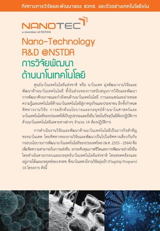 Nano-Technology
RD @NSTDA
การวิจัยพัฒนา
ด้านนาโนเทคโนโลยี
	 ศูนย์นาโนเทคโนโลยีแห่งชาติ หรือ นาโนเทค มุ่งพัฒนางานวิจัยและ
พัฒนาด้านนาโนเทคโนโลยี ทั้งในส่วนของการสนับสนุนการวิจัยและพัฒนา
การพัฒนาศักยภาพและกำ�ลังคนด้านนาโนเทคโนโลยี การเผยแพร่และถ่ายทอด
ความรู้และเทคโนโลยีด้านนาโนเทคโนโลยีสู่ภาคธุรกิจและประชาชน อีกทั้งกำ�หนด
ทิศทางงานวิจัย การผลักดันนโยบายและกลยุทธ์ด้านนาโนศาสตร์และ
นาโนเทคโนโลยีของประเทศให้เป็นรูปธรรมและยั่งยืน โดยในปัจจุบันมีห้องปฏิบัติการ
ด้านนาโนเทคโนโลยีเฉพาะทางต่างๆ จำ�นวน 14 ห้องปฏิบัติการ
	 การดำ�เนินงานวิจัยและพัฒนาด้านนาโนเทคโนโลยีเป็นภารกิจสำ�คัญ
ของนาโนเทค โดยทิศทางของงานวิจัยและพัฒนาเป็นไปในทิศทางเดียวกันกับ
กรอบนโยบายการพัฒนานาโนเทคโนโลยีของประเทศไทย (พ.ศ. 2555 - 2564) คือ
เพิ่มขีดความสามารถในการแข่งขัน ยกระดับคุณภาพชีวิตและการพัฒนาอย่างยั่งยืน
โดยดำ�เนินตามกรอบแผนกลยุทธ์นาโนเทคโนโลยีแห่งชาติ โดยสอดคล้องและ
อยู่ภายใต้แผนกลยุทธ์ของสวทช.ซึ่งนาโนเทคมีงานวิจัยมุ่งเป้า(FlagshipProgram)
10 โครงการ ดังนี้
20 The Power of RD
ทิศทางการวิจัยและพัฒนาของ สวทช. และตัวอย่างเทคโนโลยีเด่น
 