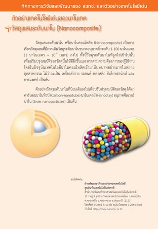 ตัวอย่างเทคโนโลยีเด่นของนาโนเทค
วัสดุผสมระดับนาโน (Nanocomposite)
	 วัสดุผสมระดับนาโน หรือนาโนคอมโพสิต (Nanocomposite) เป็นการ
เรียกวัสดุผสมที่มีการเติมวัสดุระดับนาโนขนาดอนุภาคจิ๋วระดับ 1-100นาโนเมตร                       
(1 นาโนเมตร = 10-9
เมตร) ลงไป ทั้งนี้วัสดุระดับนาโนที่ถูกใส่เข้าไปนั้น
เพื่อปรับปรุงสมบัติของวัสดุนั้นให้ดียิ่งขึ้นและตรงตามความต้องการของผู้ใช้งาน                                                                                                            
โดยในปัจจุบันเทคโนโลยีนาโนคอมโพสิตเข้ามามีบทบาทอย่างมากในหลาย
อุตสาหกรรม ไม่ว่าจะเป็น เครื่องสำ�อาง รถยนต์ พลาสติก อิเล็กทรอนิกส์ และ
การแพทย์ เป็นต้น
	 ตัวอย่างวัสดุระดับนาโนที่นิยมเติมลงไปเพื่อปรับปรุงสมบัติของวัสดุ ได้แก่
คาร์บอนนาโนทิวบ์(Carbon-nanotube)นาโนเคลย์(Nanoclay)อนุภาคซิลเวอร์
นาโน (Siver nanoparticles) เป็นต้น
สนใจติดต่อ:
	 ฝ่ายพัฒนาธุรกิจและถ่ายทอดเทคโนโลยี
	 ศูนย์นาโนเทคโนโลยีแห่งชาติ
	 สำ�นักงานพัฒนาวิทยาศาสตร์และเทคโนโลยีแห่งชาติ
	 111 หมู่ 9 อุทยานวิทยาศาสตร์ประเทศไทย ถ.พหลโยธิน
	 ต.คลองหนึ่ง อ.คลองหลวง จ.ปทุมธานี 12120
	 โทรศัพท์ 0 2564 7100 ต่อ 6650 โทรสาร 0 2564 6985
	 เว็บไซต์ http://www.nanotec.or.th
22 The Power of RD
ทิศทางการวิจัยและพัฒนาของ สวทช. และตัวอย่างเทคโนโลยีเด่น
 
