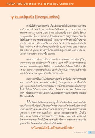เอนแคปซูเลชั่น (Encapsulation)
	 เทคโนโลยีเอนแคปซูเลชั่น ได้เริ่มมีการนำ�มาใช้ในอุตสาหกรรมอาหาร
มาเป็นเวลากว่า 60 ปี และแพร่หลายไปยังอุตสาหกรรมต่างๆ มากมาย
เช่น อุตสาหกรรมการแพทย์ เกษตร สิ่งทอ เคมี และเครื่องสำ�อาง เป็นต้น ซึ่งคำ�ว่า
Encapsulationนั้นถ้าแปลกันตรงๆ ตัวมีความหมายว่าการถูกห่อหุ้มอย่างมิดชิด
ดังนั้นในวงการอุตสาหกรรมจะหมายถึง กระบวนการที่สารบางชนิดในสถานะ
ของแข็ง ของเหลว หรือ ก๊าซก็ได้ ถูกเคลือบ ยึด จับ หรือ ห่อหุ้มอย่างมิดชิด
ด้วยสารชนิดอื่น สารที่ถูกเคลือบอาจถูกเรียกว่า active agent, core material
หรือ internal phase ส่วนสารที่นำ�มาเคลือบจะถูกเรียกว่า wall material,
carrier, membrane shell หรือ coating
	 กระบวนการดังกล่าวนี้มีประโยชน์คือ ช่วยลดความว่องไวต่อปฏิกิริยา,
ลดการระเหย และ ลดปริมาณการใช้ active agent ลงได้ นอกจากนี้ยังควบคุม
การปลดปล่อยactiveagentให้ถึงเป้าหมายอย่างมีประสิทธิภาพทำ�ให้กลิ่นหรือ
รส ของ active agent คงที่สม่ำ�เสมอ และทำ�ให้การขนส่ง การเคลื่อนย้าย หรือ
การเก็บรักษา active agent เป็นไปอย่างง่ายดายขึ้น
	 ตัวอย่างการใช้เทคโนโลยีเอนแคปซูเลชั่น มาช่วยในอุตสาหกรรมจริง
เช่น การนำ�แป้ง (wall material) มาห่อหุ้ม (encapsulate) ผงเครื่องต้มยำ�
(activeagent)เพื่อส่งออกไปขายต่างประเทศทำ�ให้ง่ายต่อการขนส่งเมื่อใส่แคปซูล
นี้ลงในน้ำ�ร้อนแป้งก็จะละลายออกหรือการทำ� encapsulationสารให้ความหอม                                                 
ต่างๆ เพื่อให้เกิดการปลดปล่อยกลิ่นเมื่ออยู่ในสภาวะแวดล้อมหรืออุณหภูมิ
ที่ต้องการ เป็นต้น
	 ทั้งนี้นาโนคอมโพสิตและเอนแคปซูเลชั่น เป็นเพียงตัวอย่างเทคโนโลยีเด่น
ของนาโนเทค ที่ในปัจจุบันได้มีการนำ�ไปต่อยอดและแก้ไขปัญหาในเชิงพาณิชย์
และสามารถสร้างความแตกต่างให้กับผลิตภัณฑ์ต่างๆอาทิในอุตสาหกรรมเกษตร
และอาหาร อุตสาหกรรมเวชสำ�อาง และอุตสาหกรรมการผลิต เป็นต้น
ซึ่งนาโนเทค ยังมีขีดความสามารถในการวิจัยพัฒนาด้านนาโนเทคโนโลยี
อีกหลากหลายสาขา โดยมีเป้าหมายเพื่อสร้างขีดความสามารถทางเศรษฐกิจ
คุณภาพชีวิต สังคมและสิ่งแวดล้อมอย่างยั่งยืน ด้วย
นาโนเทคโนโลยี...นวัตกรรมเปลี่ยนโลก
The Power of RD 23
NSTDA RD Directions and Technology Champions
 