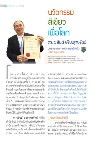 นวัตกรรมสีเขียว หรือ Greenovative
Technology ในมุมมองของเขาอย่างจริงจัง
“เดิมผมท�ำธุรกิจการแก้ไขปัญหามลภาวะจาก
อุตสาหกรรม และออกแบบระบบ เช่นระบบ
บ�ำบัดน�้ำเสีย โดยการน�ำเข้าเคมีเพื่อใช้ก�ำจัด
คราบน�้ำมัน และต่อมาผมเรียนปริญญาโท
ต้องท�ำ Project จึงคิดว่าหัวข้อ “การก�ำจัด
คราบน�้ำมันโดยวิธีธรรมชาติบ�ำบัดธรรมชาติ”
น่าจะช่วยผมพัฒนาแนวคิดในการท�ำธุรกิจ
และที่ส�ำคัญเพื่อช่วยโลกจากสภาวะมลพิษ
ในทะเลจากคราบน�้ำมันปิโตรเลียม”
จุลินทรีย์ช่วยโลกได้
	 จากการค้นคว้าหาข้อมูล ดร. วสันต์
พบว่าจุลินทรีย์สามารถย่อยน�้ำมันปิโตรเลียม
ได้ จึงได้ท�ำการน�ำเข้าจุลินทรีย์มาศึกษา
ทดลอง2-3ตัวแต่พบว่ายังมีข้อจ�ำกัดอยู่มาก
นวัตกรรม
สีเขียว
เพื่อโลก
ดร. วสันต์ อริยพุทธรัตน์
ประธานกรรมการบริหารและผู้ก่อตั้ง
บริษัท คีนน์ จ�ำกัด
	 ลก ทุกวันนี้เต็มไปด้วยมลภาวะ
ความรับผิดชอบอยู่ที่ทุกคนต้องร่วมกัน
ด้วยแรงบันดาลใจที่ต้องการช่วยโลก
ประกอบกับการศึกษาต่อในระดับปริญญาโท
ที่คณะสิ่งแวดล้อมและทรัพยากรธรรมชาติ
มหาวิทยาลัยมหิดล หลักสูตรนานาชาติ สาขา
Industrial Ecology จึงเป็นที่มาของหัวข้อ
เรื่อง “การก�ำจัดคราบน�้ำมันโดยวิธีธรรมชาติ
บ�ำบัดธรรมชาติ” และจากการค้นคว้าหา
ข้อมูล จึงพบว่าจุลินทรีย์สามารถช่วยแก้
ปัญหานี้ได้…จุลินทรีย์ช่วยโลกได้
ดร.วสันต์ อริยพุทธรัตน์ ซีอีโอ
บริษัท คีนน์ จ�ำกัด ผู้น�ำด้านผลิตภัณฑ์สารชีว
บ�ำบัด แบรนด์ “KEEEN” (คีนน์) นวัตกรรม
ขจัด-บ�ำบัด-และเยียวยาในขั้นตอนเดียวซึ่งใช้
ก�ำจัดคราบน�้ำมันเล่าถึงที่มาของ เทคโนโลยี
โ
999 อาคารโรงงานเทคโนโลยีชีวภาพ มหาวิทยาลัยมหิดล
ถ.พุทธมณฑล สาย 4 ต.ศาลายา อ.พุทธมณฑล จ.นครปฐม 73170
E-mail : info@keeen.co.th   Website : http://www.keeen.co.th
โทรศัพท์ 0 2800 2570-3   โทรสาร 0 2800 2779
26 The Power of RD
 