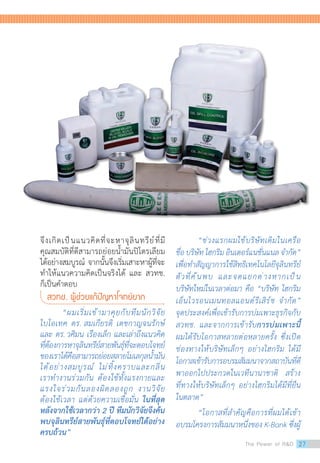 “ช่วงแรกผมใช้บริษัทเดิมในเครือ
ชื่อ บริษัท ไฮกริม อินเตอร์แนชั่นแนล จ�ำกัด”
เพื่อท�ำสัญญาการใช้สิทธิเทคโนโลยีจุลินทรีย์
ตัวที่ค้นพบ และจดแยกต่างหากเป็น
บริษัทใหม่ในเวลาต่อมา คือ “บริษัท ไฮกริม
เอ็นไวรอนเมนทอลแอนด์รีเสิร์ช จ�ำกัด”
จุดประสงค์เพื่อเข้ารับการบ่มเพาะธุรกิจกับ
สวทช. และจากการเข้ารับการบ่มเพาะนี้
ผมได้รับโอกาสหลายต่อหลายครั้ง ซึ่งเปิด
ช่องทางให้บริษัทเล็กๆ อย่างไฮกริม ได้มี
โอกาสเข้ารับการอบรมสัมมนาจากสถาบันที่ดี
พาออกไปประกวดในเวทีนานาชาติ สร้าง
ที่ทางให้บริษัทเล็กๆ อย่างไฮกริมได้มีที่ยืน
ในตลาด”
“โอกาสที่ส�ำคัญคือการที่ผมได้เข้า
อบรมโครงการสัมมนาหนึ่งของ K-Bank ซึ่งผู้
จึงเกิดเป็นแนวคิดที่จะหาจุลินทรีย์ที่มี
คุณสมบัติที่ดีสามารถย่อยน�้ำมันปิโตรเลียม
ได้อย่างสมบูรณ์  จากนั้นจึงเริ่มเสาะหาผู้ที่จะ
ท�ำให้แนวความคิดเป็นจริงได้ และ สวทช.
ก็เป็นค�ำตอบ
สวทช. ผู้ช่วยแก้ปัญหาโจทย์ยาก
“ผมเริ่มเข้ามาคุยกับทีมนักวิจัย
ไบโอเทค ดร. สมเกียรติ เตชกาญจนรักษ์
และ ดร.วศิมน เรืองเล็ก และเล่าถึงแนวคิด
ที่ต้องการหาจุลินทรีย์สายพันธุ์ที่จะตอบโจทย์
ของเราได้คือสามารถย่อยสลายโมเลกุลน�้ำมัน
ได้อย่างสมบูรณ์ ไม่ทิ้งคราบและกลิ่น
เราท�ำงานร่วมกัน ต้องใช้ทั้งแรงกายและ
แรงใจร่วมกันลองผิดลองถูก งานวิจัย
ต้องใช้เวลา แต่ด้วยความเชื่อมั่น ในที่สุด
หลังจากใช้เวลากว่า 2 ปี ทีมนักวิจัยจึงค้น
พบจุลินทรีย์สายพันธุ์ที่ตอบโจทย์ได้อย่าง
ครบถ้วน”
The Power of RD 27
 