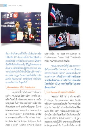 ที่จะเข้าสัมมนานี้ได้ต้องมีเงินฝากหรือ
ใช้สินเชื่อ 500 ล้านบาทขึ้นไป ซึ่งบริษัทเล็กๆ
อย่างไฮกริม หากไม่มี Connection นี้คงยาก
ที่จะได้เข้าร่วมสัมมนาดีๆที่มีกูรูในหลากหลาย
ด้านมาแบ่งปันให้ความรู้ผู้ประกอบการ และ
จากสัมมนานี้ท�ำให้ผมได้เรียนรู้การสร้าง
แบรนด์จากกูรูสร้างแบรนด์ชื่อดังในระดับ
เอเชีย คือดร.สรณ์ จงศรีจันทร์ ท�ำให้เกิด
แบรนด์ KEEEN ในทุกวันนี้”
Greenovation สร้าง Satisfaction
นอกจากนี้ภายใต้โครงการบ่มเพาะ
ธุรกิจ ดร.วสันต์จึงร่วมโครงการโดยส่ง
ผลิตภัณฑ์เข้าประกวดและกวาดรางวัล
มาทุกเวทีที่เข้าประกวดไม่ว่าจะในหรือ
ต่างประเทศ อาทิ รางวัลเหรียญทอง ในงาน
International Invention Innovation
 Technology Exhibition 2012  
ณ ประเทศมาเลเซีย รางวัล “Grand Prize”
in Asia ในงาน Asian Science Park
Association (ASPA Award 2012)
และรางวัล The Best Innovation in
Environment ในงาน SME THAILAND
INNO AWARDS 2012 เป็นต้น
“ผมอยากฝากให้ผู้ประกอบการ
ที่ต้องการที่ยืนในตลาด ควรพาตัวเอง
ออกประกวดในงานต่างๆ โดยเฉพาะในงาน
ต่างประเทศ เพื่อเป็นการสร้างหลักฐาน
ว่าผลิตภัณฑ์ของท่านได้รับการยอมรับ
โดยทั่วไป เป็นการสร้างที่ยืนในตลาด
ที่ลงทุนน้อย”
วาง Position เป็นแบรนด์ระดับโลก
“KEEEN” ที่มี “E” 3 ตัว หมายถึง
Ecology, Environment และ Earth
พร้อมความหมายพ้องเสียงในภาษาญี่ปุ่น
แปลว่า “ทองค�ำ” น�ำมาซึ่งผลิตภัณฑ์ที่คิด
แบบ 360 องศา หรือตอบโจทย์ได้ครบ”
ปัจจุบัน ผลิตภัณฑ์ชีวบ�ำบัดภัณฑ์ภายใต้
แบรนด์ KEEEN มีสินค้ามากกว่า 13 สูตร
ครอบคลุมกลุ่มผู้ใช้ทั้งอุตสาหกรรมปิโตรเคมี
(แท่นขุดเจาะน�้ำมัน โรงกลั่นน�้ำมัน สถานี
28 The Power of RD
 
