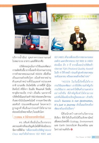 บริการน�้ำมัน) อุตสาหกรรมยานยนต์
โรงพยาบาล อาหาร และที่พักอาศัย
บริษัทจะมุ่งเน้นการวิจัยและพัฒนา  
การผลิตหัวเชื้อจากนั้นจะจ้างโรงงานมาบรรจุ
การท�ำตลาดของแบรนด์ KEEEN เพื่อที่จะ
เป็นแบรนด์ระดับโลก เน้นท�ำตลาดผ่าน
ตัวแทนจ�ำหน่ายทั้งในและต่างประเทศ
อาทิ มาเลเซีย อินโดนีเซีย เกาหลีใต้ ญี่ปุ่น
สิงคโปร์ ศรีลังกา อินเดีย ฟินแลนด์ รัสเซีย
ซาอุดิอาระเบีย กาน่า เป็นต้น นอกจากนี้
บริษัทยังมีแผนร่วมท�ำ RDต่อยอดนวัตกรรม
กับสถาบันไบโอเทคโนโลยี จากมหาวิทยาลัย
เฮลซิงกิ ประเทศฟินแลนด์ โดยคาดว่า
ฐานลูกค้าที่แข็งแกร่งจะท�ำให้สามารถ
ต่อยอดไปยังตลาดอื่นๆ ในระดับโลก
วางแผน 4 ปีเข้าตลาดหลักทรัพย์
ดร.วสันต์เชื่อมั่นในเรื่องระบบ
เพราะองค์กรที่จะเจริญเติบโตได้ดีต้องมีระบบ
จัดการที่ดีด้วย “เพื่อยกระดับบริษัทสู่ World
Class ผมก�ำลังน�ำระบบ ISO 9001 และ
ISO 14001 เข้ามาเพื่อรองรับการขยายงานของ
องค์กร และบริหารระบบ ISO 9001  14001
ต่อเนื่อง อีก 3 ปี จากนั้นจะน�ำบริษัทเข้า
ประกวด TQA (Thailand Quality Award)
ในอีก 4 ปีข้างหน้า ก่อนเข้าสู่องค์กรตลาดทุน
ระดับมหาชน หรือตลาดหลักทรัพย์ MAI”
“KEEEN ในวันนี้เกิดขึ้นได้จาก
งานวิจัยและพัฒนา เราจึงให้ความส�ำคัญกับ
งานวิจัยมาก เพราะท�ำให้สินค้าเราแตกต่าง
อย่างยั่งยืน ที่ส�ำคัญคือท�ำให้สามารถ
แข่งขันได้ผมต้องเรียนรู้ตลอดเวลา ส�ำหรับ
ผมแล้ว Success is not destination,
it’s just a journey ดังนั้นผมยังคงต้อง
พัฒนาตัวเองไปเรื่อยๆ”
นี่คือนักสร้างสรรค์นวัตกรรม
สีเขียว ที่ท�ำให้เป็นจริงได้ในเชิงพาณิชย์
เพื่อตอบโจทย์ทั้ง Ecology, Environment
และ Earth (ระบบนิเวศ สิ่งแวดล้อม และ
โลก) อย่างแท้จริง 
The Power of RD 29
 