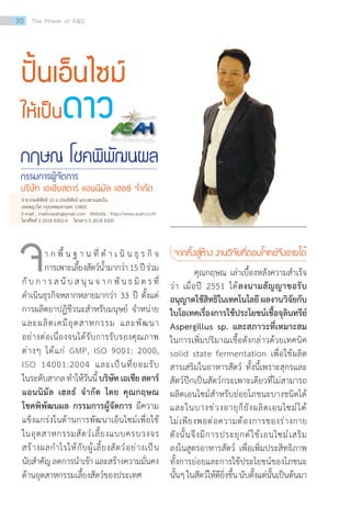 ปั้นเอ็นไซม์
ให้เป็นดาว
กฤษณ โชคพิพัฒนผล
กรรมการผู้จัดการ
บริษัท เอเชียสตาร์ แอนนิมัล เฮลธ์ จ�ำกัด
	 า ก พื้ น ฐ า น ที่ ด�ำ เ นิ น ธุ ร กิ จ
การเพาะเลี้ยงสัตว์น�้ำมากว่า15ปีร่วม
กั บ ก า ร ส นั บ ส นุ น จ า ก พั น ธ มิ ต ร ที่
ด�ำเนินธุรกิจหลากหลายมากว่า 33 ปี ตั้งแต่
การผลิตยาปฏิชีวนะส�ำหรับมนุษย์ จ�ำหน่าย
และผลิตเคมีอุตสาหกรรม และพัฒนา
อย่างต่อเนื่องจนได้รับการรับรองคุณภาพ
ต่างๆ ได้แก่ GMP, ISO 9001: 2000,
ISO 14001:2004 และเป็นที่ยอมรับ
ในระดับสากลท�ำให้วันนี้บริษัทเอเชียสตาร์
แอนนิมัล เฮลธ์ จ�ำกัด โดย คุณกฤษณ
โชคพิพัฒนผล กรรมการผู้จัดการ มีความ
แข็งแกร่งในด้านการพัฒนาเอ็นไซม์เพื่อใช้
ในอุตสาหกรรมสัตว์เลี้ยงแบบครบวงจร
สร้างผลก�ำไรให้กับผู้เลี้ยงสัตว์อย่างเป็น
นัยส�ำคัญลดการน�ำเข้าและสร้างความมั่นคง
ด้านอุตสาหกรรมเลี้ยงสัตว์ของประเทศ
จ จากหิ้งสู่ห้าง งานวิจัยที่ตอบโจทย์จึงขายได้
	 คุณกฤษณ เล่าเบื้องหลังความส�ำเร็จ
ว่า เมื่อปี 2551 ได้ลงนามสัญญาขอรับ
อนุญาตใช้สิทธิในเทคโนโลยี ผลงานวิจัยกับ
ไบโอเทคเรื่องการใช้ประโยชน์เชื้อจุลินทรีย์
Aspergillus sp. และสภาวะที่เหมาะสม
ในการเพิ่มปริมาณเชื้อดังกล่าวด้วยเทคนิค
solid state fermentation เพื่อใช้ผลิต
สารเสริมในอาหารสัตว์ ทั้งนี้เพราะสุกรและ
สัตว์ปีกเป็นสัตว์กระเพาะเดียวที่ไม่สามารถ
ผลิตเอนไซม์ส�ำหรับย่อยโภชนะบางชนิดได้
และในบางช่วงอายุก็ยังผลิตเอนไซม์ได้
ไม่เพียงพอต่อความต้องการของร่างกาย
ดังนั้นจึงมีการประยุกต์ใช้เอนไซม์เสริม
ลงในสูตรอาหารสัตว์ เพื่อเพิ่มประสิทธิภาพ
ทั้งการย่อยและการใช้ประโยชน์ของโภชนะ
นั้นๆในสัตว์ให้ดียิ่งขึ้นนับตั้งแต่นั้นเป็นต้นมา
9 ซ.ประดิพัทธ์ 10 ถ.ประดิพัทธ์ แขวงสามเสนใน
เขตพญาไท กรุงเทพมหานคร 10400
E-mail : mailtoasah@gmail.com   Website : http://www.asah.co.th
โทรศัพท์ 0 2618 4303-4    โทรสาร 0 2618 4300
30 The Power of RD
 