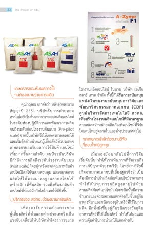 โรงงานผลิตเอนไซม์ ในนาม บริษัท เอเชีย
สตาร์ เทรด จ�ำกัด ทั้งนี้ก็ได้รับการสนับสนุน
แหล่งเงินทุนงานสนับสนุนการวิจัยและ
พัฒนาวิศวกรรมภาคเอกชน (CDP)
ศูนย์บริหารจัดการเทคโนโลยี สวทช.
เพื่อสร้างโรงงานผลิตเอนไซม์ที่มีมาตรฐาน
สากลและจ�ำหน่ายผลิตภัณฑ์เอนไซม์ที่วิจัย
โดยคนไทยสู่ตลาดในและต่างประเทศต่อไป
ทดแทนการน�ำเข้าด้วยงานวิจัย
ที่ตอบโจทย์ถูกจุด
	 เมื่อมองย้อนกลับไปที่การวิจัย
เริ่มต้นนั้น ท�ำให้เราเห็นภาพที่ชัดเจนถึง
การแก้ปัญหาด้วยงานวิจัย โจทย์งานวิจัยนี้
เกิดจากภาคเอกชนที่เลี้ยงสุกรซึ่งจ�ำเป็น
ต้องมีการน�ำเข้าผลิตภัณฑ์เอนไซม์ราคาแพง
ท�ำให้ต้นทุนการผลิตสูงตามไปด้วย
ส่วนผลิตภัณฑ์เอนไซม์แต่ละชนิดนั้นมีความ
จ�ำเพาะและความคงทนแตกต่างกัน ขึ้นอยู่กับ
แหล่งที่มาและชนิดของจุลินทรีย์ที่ใช้ในการ
ผลิต อีกทั้งยังขึ้นอยู่กับชนิดของวัตถุดิบ
อาหารสัตว์ที่ใช้เลี้ยงสัตว์ ท�ำให้ได้ผลและ
ความคุ้มค่าในการน�ำมาใช้แตกต่างกัน
เกษตรกรยอมรับผลการใช้
จนต้องขยายฐานการผลิต
	 คุณกฤษณ เล่าต่อว่า หลังจากลงนาม
สัญญาปี 2551 บริษัทรับการถ่ายทอด
เทคโนโลยีเริ่มต้นจากการทดลองผลิตเอนไซม์
ในระดับห้องปฏิบัติการและพัฒนาการผลิต
จนถึงระดับก่อนโรงงานต้นแบบ (Pre-pilot
scale)จากนั้นบริษัทจึงให้เกษตรกรทดลองใช้
และเริ่มจัดจ�ำหน่ายแก่ผู้เลี้ยงสัตว์ทั่วประเทศ
เกษตรกรยอมรับผลการใช้สินค้าเอนไซม์
เพิ่มมากขึ้นตามล�ำดับ จนปัจจุบันบริษัท
มีก�ำลังการผลิตถึงระดับโรงงานต้นแบบ
(Pilot scale) โดยมุ่งหวังจะคงคุณภาพสินค้า
เอนไซม์โดยใช้ระบบควบคุม และขยายการ
ผลิตให้ได้ตามมาตรฐานสากลโดยใช้
เครื่องจักรที่ทันสมัย รวมถึงพัฒนาสินค้า
เอนไซม์ที่ร่วมวิจัยกับไบโอเทคให้ดียิ่งขึ้น
บริการของ สวทช. ช่วยขยายการผลิต
	 เพื่อรองรับความต้องการของ
ผู้เลี้ยงสัตว์ทั้งในและต่างประเทศจึงเป็น
แรงขับเคลื่อนให้บริษัทท�ำโครงการขยาย
32 The Power of RD
 