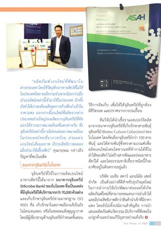 “ผลิตภัณฑ์เอนไซม์ที่พัฒนาใน
ต่างประเทศ โดยใช้วัตถุดิบอาหารสัตว์ที่ไม่ใช้
ในประเทศไทยจะมีความจ�ำเพาะน้อยกว่าเมื่อ
น�ำเอนไซม์เหล่านี้เข้ามาใช้ในประเทศ อีกทั้ง
ยังท�ำให้เราจะต้องเสียดุลการค้าเพื่อน�ำเข้าใน
ราคาแพง นอกจากนี้เอนไซม์ที่ผลิตจากต่าง
ประเทศส่วนใหญ่จะผลิตจากจุลินทรีย์ที่คัด
แยกได้จากสภาพแวดล้อมที่แตกต่างกัน ซึ่ง
จุลินทรีย์เหล่านี้อาจไม่ทนต่อสภาพแวดล้อม
ในประเทศไทยที่อากาศร้อน ส่งผลต่อ
เอนไซม์เสื่อมสภาพ มีประสิทธิภาพลดลง
เมื่อน�ำมาใช้เลี้ยงสัตว์” คุณกฤษณ กล่าวถึง
ปัญหาที่พบในอดีต
ธนาคารจุลินทรีย์ไบโอเทค
	 จุลินทรีย์ที่ใช้ในการผลิตเอนไซม์
อาหารสัตว์นี้ได้มาจาก ธนาคารจุลินทรีย์
(MicrobeBank)ของไบโอเทคซึ่งเป็นแหล่ง
ที่มีจุลินทรีย์ให้บริการมากกว่า70,000ตัวอย่าง
และเก็บรักษาจุลินทรีย์ตามมาตรฐาน ISO
9001 คือ เก็บรักษาในสภาพเยือกแข็งในถัง
ไนโตรเจนเหลว หรือในหลอดแห้งสุญญากาศ
โดยมีผู้เชี่ยวชาญด้านจุลินทรีย์ก�ำหนดขั้นตอน
วิธีการจัดเก็บ เพื่อให้ได้จุลินทรีย์ที่ถูกต้อง
มีชีวิตรอด และปราศจากการปนเปื้อน
	 ทีมวิจัยได้น�ำเชื้อราแอสเปอร์จิลลัส
มาจากธนาคารจุลินทรีย์ที่เก็บรักษาสายพันธุ์
จุลินทรีย์(BiotecCultureCollection)ของ
ไบโอเทค โดยคัดเลือกจุลินทรีย์กว่า 100 สาย
พันธุ์ และได้สายพันธุ์ซึ่งตรงตามเกณฑ์เพื่อ
ผลิตเอนไซม์เพนโตซาเนสที่ท�ำงานได้ดีใน
ล�ำไส้ของสัตว์ไม่สร้างสารพิษและย่อยอาหาร
สัตว์ได้ และโดยธรรมชาติเชื้อราชนิดนี้ก็จะ
อาศัยอยู่ในดินทรายอยู่แล้ว
บริษัท เอเชีย สตาร์ แอนนิมัล เฮลธ์  
จ�ำกัด  เป็นตัวอย่างที่ดีส�ำหรับธุรกิจยุคใหม่
ในการน�ำงานวิจัยไปพัฒนาต่อยอดให้เกิด
ผลิตภัณฑ์ใหม่ที่สามารถทดแทนการน�ำเข้าได้
และมีประสิทธิภาพดีกว่าสินค้าน�ำเข้าที่มีราคา
แพง โดยยังไม่ทิ้งปณิธานส�ำคัญคือ การน�ำ
เสนอผลิตภัณฑ์นวัตกรรม มีบริการที่พึงพอใจ
แก่ลูกค้าและร่วมแก้ปัญหาอย่างแท้จริง 
The Power of RD 33
 