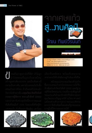 วดแก้วเก่าดูอย่างไรก็ไร้ค่า ถ้าไม่ถูก
	 น�ำไปหลอมขึ้นรูปเป็นขวดใหม่
สร้างมูลค่าเพิ่มออกขาย แต่เมื่อเส้นทางนี้
กลายเป็นทางตัน เพราะโรงหลอมไม่รับซื้อ
เศษแก้วอย่างที่เคย ถ้าเป็นคนทั่วไปคงเลิก
กิจการไปท�ำอย่างอื่นแต่คุณวัฒนทิพย์วีรนันท์
กรรมการผู้จัดการ หจก.แก้วสิงห์ (2000)
บอกว่าเขารับช่วงธุรกิจนี้ต่อจากคุณแม่
ที่เสียชีวิตเมื่อปี 2534 ก็เพราะทั้งชีวิตรู้จัก
แต่เศษแก้ว ท�ำเป็นอยู่อาชีพเดียว เขาก็เลย
จากเศษแก้ว
สู่..งานศิลป์
เลือกยืนหยัดต่อ พร้อมกับพยายาม
หาทางออกให้กับสิ่งที่เขาอยู่กับมันมาทั้งชีวิต
	 สมัยคุณแม่ของคุณวัฒนท�ำธุรกิจ
ซื้อขายเศษแก้วส่งโรงหลอมภายใต้ชื่อ
ห้างหุ้นส่วนจ�ำกัดแก้วสิงห์ (2000) และมีฐาน
อยู่ที่จังหวัดขอนแก่น ก่อนที่เขาจะพับฐานที่
ขอนแก่นแล้วย้ายมาปักหลักที่วังน้อยอยุธยา  
คุณวัฒนจบปริญญาตรีด้านวิทยาศาสตร์
แต่โดยส่วนตัวเขาบอกว่าชอบแนวศิลปะ
มากกว่า ซึ่งท้ายที่สุดทั้งสองส่วนก็ถูกหลอมรวม
มาอยู่ในชีวิตงานของเขาจนได้
ข
วัฒน ทิพย์วีรนันท์
111 หมู่ 2 ต.วังจุฬา อ.วังน้อย จ.พระนครศรีอยุธยา 13170
E-mail : wat_kaewsing@hotmail.com   
https://www.facebook.com/wat.kaewsing
โทรศัพท์ 035 721 291   มือถือ 086 099 6099
34 The Power of RD
 