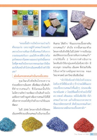 “ตอนนั้นมีการเปิดโรงงานเป่าแก้ว
ที่ขอนแก่น บทบาทผู้ค้าเศษแก้วหมดไป
เพราะโรงงานหันมารับซื้อเศษแก้วดิบจาก
รายย่อยแข่งกับเรา แถมให้ราคาที่ดีกว่าด้วย
ธุรกิจของเราก็เลยตกผมมองว่าธุรกิจนี้จะตาย
ในที่สุดพอย้ายโรงงานจากขอนแก่นมาวังน้อย
ผมก็เดินหน้าเข้าไปหาเอ็มเทคเพื่อจ้างท�ำวิจัย
เลย”
เมื่อเอ็มเทคเสกเศษแก้วเป็นกระเบื้องสวย
	 คุณวัฒนจึงตัดสินใจขอความ
ช่วยเหลือจากเอ็มเทค เพื่อพัฒนาเป็นสินค้า
ที่ท�ำจากเศษแก้ว ซึ่งในขณะนั้นก็ยัง
ไม่มีความคิดว่าจะพัฒนาเป็นสินค้าอะไร
แต่ต้องการสร้างมูลค่าเพิ่มจากเศษแก้วให้ได้
เพื่อหาทางรอดให้ธุรกิจด้วยงานวิจัยและ
พัฒนา  
	 ในปี 2548 โครงการรับจ้างวิจัยของ
เอ็มเทคที่ช่วยเปลี่ยนเศษแก้วเป็นกระเบื้อง
หินสวย ได้สร้าง “ต้นแบบกระเบื้องลายหิน
จากเศษแก้ว” ส�ำเร็จ จากนั้นตามมาด้วย
โครงการรับจ้างวิจัยในปี2549“การปรับปรุง
สมบัติของกระเบื้องลายหินจากเศษแก้ว”
งานวิจัยทั้ง 2 โครงการด�ำเนินงาน
โดยทีมนักวิจัยกลุ่มเทคโนโลยีเซรามิก มี
ดร.อนุชา วรรณก้อน เอ็มเทค ซึ่งร่วมกับทีม
วิจัยภาควิชาเคมีอุตสาหกรรม คณะ
วิทยาศาสตร์ มหาวิทยาลัยเชียงใหม่
	 “นักวิจัยต้องท�ำวิจัยไปด้วยสอน
ไปด้วยท�ำให้ใช้เวลาถึง1ปีกว่าจะได้ต้นแบบ
กระเบื้องจากเศษแก้วชิ้นเล็กๆ ก่อนจะเพิ่ม
ขนาดในเฟส 2 โจทย์ที่ผมตั้งว่าท�ำอะไรก็ได้
ดร.วรพงษ์ เทียมสอน หนึ่งในทีมวิจัย ก็น�ำ
เศษแก้วมาบด แล้วเลียนแบบลวดลาย
หินแกรนิตธรรมชาติ อัดด้วยแรงกดแล้วเผา
ได้ผลออกมาเหมือนกระเบื้องเซรามิก”
The Power of RD 35
 