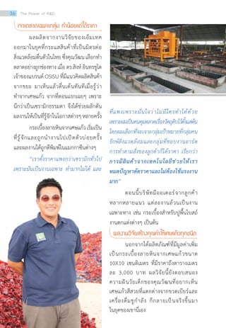 ที่แพงเพราะมั่นใจว่าไม่มีใครท�ำได้ด้วย
เพราะผมเป็นคนคุมตลาดเรื่องวัตถุดิบไว้ตั้งแต่ต้น
โดยผมเลือกที่จะเจาะกลุ่มเป้าหมายที่กลุ่มคน
รักษ์สิ่งแวดล้อมและกลุ่มที่ชอบงานอาร์ต
การท�ำตามสั่งของลูกค้าก็ได้ราคา เรียกว่า
การมีสินค้าจากเทคโนโลยีช่วยให้เรา
หมดปัญหาตัดราคาและไม่ต้องใช้แรงงาน
มาก”
	 ตอนนี้บริษัทมีออเดอร์จากลูกค้า
หลากหลายแนว แต่ละงานล้วนเป็นงาน
เฉพาะทาง เช่น กระเบื้องส�ำหรับปูพื้นโบสถ์
งานตกแต่งต่างๆ เป็นต้น
ผลงานวิจัยสร้างคุณค่าให้เศษแก้วทุกชนิด
	 นอกจากได้ผลิตภัณฑ์ที่มีมูลค่าเพิ่ม
เป็นกระเบื้องลายหินจากเศษแก้วขนาด
10X10 เซนติเมตร ที่มีราคาถึงตารางเมตร
ละ 3,000 บาท ผลวิจัยนี้ยังตอบสนอง
ความฝันวัยเด็กของคุณวัฒนที่อยากเห็น
เศษแก้วสีสวยที่แตกต่างจากขวดเบียร์และ
เครื่องดื่มชูก�ำลัง ก็กลายเป็นจริงขึ้นมา
ในยุคของเขานี่เอง
เจาะตลาดเฉพาะกลุ่ม ท�ำน้อยแต่ได้ราคา
	 ผลผลิตจากงานวิจัยของเอ็มเทค
ออกมาในยุคที่กระแสสินค้าที่เป็นมิตรต่อ
สิ่งแวดล้อมตื่นตัวในไทยซึ่งคุณวัฒนเลือกท�ำ
ตลาดอย่างถูกช่องทาง เมื่อ ดร.สิงห์ อินทรชูโต
เจ้าของแบรนด์ OSISU ที่มีแนวคิดผลิตสินค้า
จากขยะ มาเห็นแล้วตื่นเต้นทันทีเมื่อรู้ว่า
ท�ำจากเศษแก้ว จากที่ตอนแรกเฉยๆ เพราะ
นึกว่าเป็นเซรามิกธรรมดา จึงได้ช่วยผลักดัน
ผลงานให้เป็นที่รู้จักในโอกาสต่างๆหลายครั้ง
	 กระเบื้องลายหินจากเศษแก้วเริ่มเป็น
ที่รู้จักและถูกน�ำงานไปเปิดตัวบ่อยครั้ง
และผลงานได้ถูกตีพิมพ์ในแมกกาซีนต่างๆ
	 “เราตั้งราคาแพงกว่าเซรามิกทั่วไป
เพราะมันเป็นงานเฉพาะ ท�ำมากไม่ได้ และ
36 The Power of RD
 