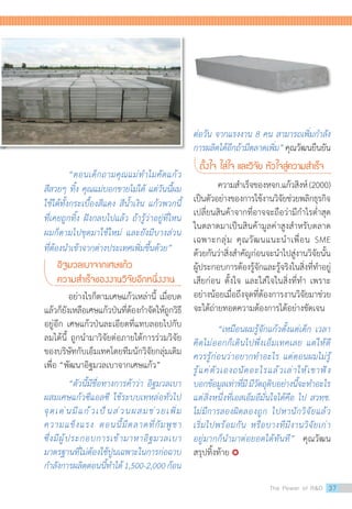 “ตอนเด็กถามคุณแม่ท�ำไมคัดแก้ว
สีสวยๆ ทิ้ง คุณแม่บอกขายไม่ได้ แต่วันนี้ผม
ใช้ได้ทั้งกระเบื้องสีแดง สีน�้ำเงิน แก้วพวกนี้
ที่เคยถูกทิ้ง ฝังกลบไปแล้ว ถ้ารู้ว่าอยู่ที่ไหน
ผมก็ตามไปขุดมาใช้ใหม่ และยังมีบางส่วน
ที่ต้องน�ำเข้าจากต่างประเทศเพิ่มขึ้นด้วย”
อิฐมวลเบาจากเศษแก้ว
ความส�ำเร็จของงานวิจัยอีกหนึ่งงาน
	 อย่างไรก็ตามเศษแก้วเหล่านี้ เมื่อบด
แล้วก็ยังเหลือเศษแก้วป่นที่ต้องก�ำจัดให้ถูกวิธี
อยู่อีก เศษแก้วป่นละเอียดที่แทบลอยไปกับ
ลมได้นี้ ถูกน�ำมาวิจัยต่อภายใต้การร่วมวิจัย
ของบริษัทกับเอ็มเทคโดยทีมนักวิจัยกลุ่มเดิม
เพื่อ “พัฒนาอิฐมวลเบาจากเศษแก้ว”  
	 “ตัวนี้มีชื่อทางการค้าว่า อิฐมวลเบา
ผสมเศษแก้วซีแอลซี ใช้ระบบเทหล่อทั่วไป
จุดเด่นมีแก้วเป็นส่วนผสมช่วยเพิ่ม
ความแข็งแรง ตอนนี้มีตลาดที่กัมพูชา
ซึ่งมีผู้ประกอบการเข้ามาหาอิฐมวลเบา
มาตรฐานที่ไม่ต้องใช้ปูนเฉพาะในการก่อฉาบ
ก�ำลังการผลิตตอนนี้ท�ำได้1,500-2,000ก้อน
ต่อวัน จากแรงงาน 8 คน สามารถเพิ่มก�ำลัง
การผลิตได้อีกถ้ามีตลาดเพิ่ม”คุณวัฒนยืนยัน
ตั้งใจ ใส่ใจ และวิจัย หัวใจสู่ความส�ำเร็จ
	 ความส�ำเร็จของหจก.แก้วสิงห์(2000)
เป็นตัวอย่างของการใช้งานวิจัยช่วยพลิกธุรกิจ
เปลี่ยนสินค้าจากที่อาจจะถือว่ามีก�ำไรต�่ำสุด
ในตลาดมาเป็นสินค้ามูลค่าสูงส�ำหรับตลาด
เฉพาะกลุ่ม คุณวัฒนแนะน�ำเพื่อน SME
ด้วยกันว่าสิ่งส�ำคัญก่อนจะน�ำไปสู่งานวิจัยนั้น
ผู้ประกอบการต้องรู้จักและรู้จริงในสิ่งที่ท�ำอยู่
เสียก่อน ตั้งใจ และใส่ใจในสิ่งที่ท�ำ เพราะ
อย่างน้อยเมื่อถึงจุดที่ต้องการงานวิจัยมาช่วย
จะได้ถ่ายทอดความต้องการได้อย่างชัดเจน
	 “เหมือนผมรู้จักแก้วตั้งแต่เด็ก เวลา
คิดไม่ออกก็เดินไปพึ่งเอ็มเทคเลย แต่ให้ดี
ควรรู้ก่อนว่าอยากท�ำอะไร แต่ตอนผมไม่รู้
รู้แค่ตัวเองถนัดอะไรแล้วเล่าให้เขาฟัง
บอกข้อมูลเท่าที่มีมีวัตถุดิบอย่างนี้จะท�ำอะไร
แต่สิ่งหนึ่งที่เอสเอ็มอีมั่นใจได้คือ ไป สวทช.
ไม่มีการลองผิดลองถูก ไปหานักวิจัยแล้ว
เริ่มไปพร้อมกัน หรือบางทีมีงานวิจัยเก่า
อยู่มากก็น�ำมาต่อยอดได้ทันที”  คุณวัฒน
สรุปทิ้งท้าย 
The Power of RD 37
 