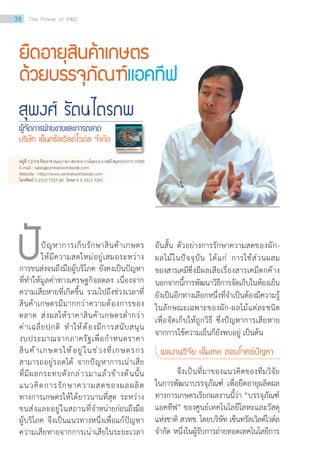 ยืดอายุสินค้าเกษตร
ด้วยบรรจุภัณฑ์แอคทีฟ
สุพงศ์ รัตนไตรภพ
ผู้จัดการฝ่ายขายและการตลาด
บริษัท เซ็นทรัลเวิลด์ไวด์ล จ�ำกัด
	 ปัญหาการเก็บรักษาสินค้าเกษตร
ให้มีความสดใหม่อยู่เสมอระหว่าง
การขนส่งจนถึงมือผู้บริโภค ยังคงเป็นปัญหา
ที่ท�ำให้มูลค่าทางเศรษฐกิจลดลง เนื่องจาก
ความเสียหายที่เกิดขึ้น รวมไปถึงช่วงเวลาที่
สินค้าเกษตรมีมากกว่าความต้องการของ
ตลาด ส่งผลให้ราคาสินค้าเกษตรต�่ำกว่า
ค่าเฉลี่ยปกติ ท�ำให้ต้องมีการสนับสนุน
งบประมาณจากภาครัฐเพื่อก�ำหนดราคา
สินค้าเกษตรให้อยู่ในช่วงที่เกษตรกร
สามารถอยู่รอดได้ จากปัญหาการเน่าเสีย
ที่มีผลกระทบดังกล่าวมาแล้วข้างต้นนั้น
แนวคิดการรักษาความสดของผลผลิต
ทางการเกษตรให้ได้ยาวนานที่สุด ระหว่าง
ขนส่งและอยู่ในสถานที่จ�ำหน่ายก่อนถึงมือ
ผู้บริโภค จึงเป็นแนวทางหนึ่งเพื่อแก้ปัญหา
ความเสียหายจากการเน่าเสียในระยะเวลา
ปั อันสั้น ตัวอย่างการรักษาความสดของผัก-
ผลไม้ในปัจจุบัน ได้แก่ การใช้ส่วนผสม
ของสารเคมีซึ่งมีผลเสียเรื่องสารเคมีตกค้าง
นอกจากนี้การพัฒนาวิธีการจัดเก็บในห้องเย็น
ยังเป็นอีกทางเลือกหนึ่งที่จ�ำเป็นต้องมีความรู้
ในลักษณะเฉพาะของผัก-ผลไม้แต่ละชนิด
เพื่อจัดเก็บให้ถูกวิธี ซึ่งปัญหาการเสียหาย
จากการใช้ความเย็นก็ยังพบอยู่ เป็นต้น
ผลงานวิจัย เอ็มเทค ตอบโจทย์ปัญหา
	 จึงเป็นที่มาของแนวคิดของทีมวิจัย
ในการพัฒนาบรรจุภัณฑ์ เพื่อยืดอายุผลิตผล
ทางการเกษตรเรียกผลงานนี้ว่า “บรรจุภัณฑ์
แอคทีฟ” ของศูนย์เทคโนโลยีโลหะและวัสดุ
แห่งชาติ สวทช. โดยบริษัท เซ็นทรัลเวิลด์ไวด์ล
จ�ำกัด หนึ่งในผู้รับการถ่ายทอดเทคโนโลยีการ
หมู่ที่72/3ซ.รัตนราชถนนบางนา-ตราดต.บางโฉลงอ.บางพลีสมุทรปราการ10540
E-mail : sales@centralworldwide.com   
Website : http://www.centralworldwide.com  
โทรศัพท์ 0 2312 7237-40  โทรสาร 0 2312 7241
38 The Power of RD
 