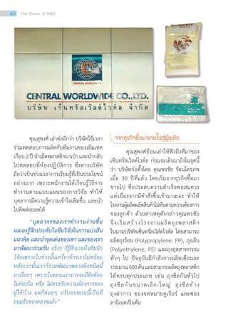 คุณสุพงศ์ เล่าต่ออีกว่า บริษัทใช้เวลา
ร่วมทดสอบการผลิตกับทีมงานของเอ็มเทค
เกือบ2ปีน�ำเม็ดพลาสติกมาเป่าและน�ำกลับ
ไปทดสอบที่ห้องปฏิบัติการ ซึ่งทางบริษัท
ถือว่าเป็นช่วงเวลาการเรียนรู้ที่เป็นประโยชน์
อย่างมาก เพราะพนักงานได้เรียนรู้วิธีการ
ท�ำงานตามแบบแผนของการวิจัย ท�ำให้
บุคลากรมีความรู้ความเข้าใจเพิ่มขึ้น และน�ำ
ไปคิดต่อยอดได้
“บุคลากรของเราท�ำงานง่ายขึ้น
ผมเองรู้สึกประทับใจทีมวิจัยในการแบ่งปัน
แนวคิด และน�ำจุดเด่นของเขา และของเรา
มาพัฒนาร่วมกัน จริงๆ ก็รู้สึกเกรงใจทีมนัก
วิจัยเพราะในช่วงนั้นเครื่องจักรเราไม่พร้อม
หลังจากนั้นเราก็ร่วมพัฒนาพลาสติกชนิดนี้
มาเรื่อยๆ เพราะในตอนแรกอาจจะมีข้อด้อย
ไม่ค่อยใส หรือ ไม่ตรงกับความต้องการของ
ผู้ใช้บ้าง แต่ก็ค่อยๆ ปรับจนตอนนี้เป็นที่
ยอมรับของตลาดแล้ว”
จากธุรกิจซื้อมาขายไปสู่ผู้ผลิต
คุณสุพงศ์ย้อนเล่าให้ฟังถึงที่มาของ
เซ็นทรัลเวิลด์ไวด์ล ก่อนจะเดินมาถึงในจุดนี้
ว่า บริษัทก่อตั้งโดย คุณพรชัย รัตนไตรภพ
เมื่อ 30 ปีที่แล้ว โดยเริ่มจากธุรกิจซื้อมา
ขายไป ซึ่งประสบความส�ำเร็จพอสมควร
แต่เนื่องจากมีค�ำสั่งซื้อเข้ามาเยอะ ท�ำให้
โรงงานผู้ผลิตผลิตสินค้าไม่ทันตามความต้องการ
ของลูกค้า ด้วยสาเหตุดังกล่าวคุณพรชัย
จึงเริ่มสร้างโรงงานผลิตถุงพลาสติก
ในนามบริษัทเซ็นทรัลเวิล์ดไวด์ล โดยสามารถ
ผลิตถุงร้อน (Polypropylene; PP), ถุงเย็น
(Polyethylene; PE) และถุงอุตสาหกรรม
ทั่วๆ ไป ปัจจุบันมีก�ำลังการผลิตเดือนละ
ประมาณ600ตันและสามารถผลิตถุงพลาสติก
ได้ครบทุกประเภท เช่น ถุงซีลก้นทั่วไป
ถุงซีลก้นขนาดเล็ก-ใหญ่ ถุงซีลข้าง
ถุงฝากาว ซองจดหมายคูเรียร์ และซอง
ลามิเนตเป็นต้น
40 The Power of RD
 