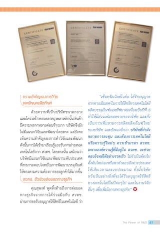 ความส�ำคัญของการวิจัย
และพัฒนาผลิตภัณฑ์
ด้วยความที่เป็นบริษัทขนาดกลาง
และโครงสร้างของตลาดถุงพลาสติกนั้นสินค้า
มีความหลากหลายค่อนข้างมาก บริษัทจึงยัง
ไม่มีแผนกวิจัยและพัฒนาโดยตรง แต่ยังคง
เห็นความส�ำคัญของการท�ำวิจัยและพัฒนา
ดังนั้นการได้เข้ามาเรียนรู้และรับการถ่ายทอด
เทคโนโลยีจาก สวทช. โดยตรงนั้น เสมือนว่า
บริษัทมีแผนกวิจัยและพัฒนาระดับประเทศ
ที่สามารถตอบโจทย์ในการพัฒนาบรรจุภัณฑ์
ให้ตรงตามความต้องการของลูกค้าได้มากขึ้น
สวทช. ตัวช่วยต่อยอดทางธุรกิจ
คุณสุพงศ์ พูดทิ้งท้ายถึงการต่อยอด
ทางธุรกิจจากการได้ร่วมมือกับ สวทช.
ผ่านการขอรับอนุญาตใช้สิทธิในเทคโนโลยี ว่า
“เซ็นทรัลเวิลด์ไวด์ล ได้รับอนุญาต
จากทางเอ็มเทค ในการใช้สิทธิทางเทคโนโลยี
ผลิตบรรจุภัณฑ์แอคทีฟมาต่อเนื่องเป็นปีที่ 8
ท�ำให้มีส่วนเพิ่มยอดขายของบริษัท และยัง
เป็นการเพิ่มสายการผลิตผลิตภัณฑ์ใหม่
ของบริษัท และยังมองอีกว่า บริษัทที่ก�ำลัง
ขยายการลงทุน และต้องการเทคโนโลยี
หรือความรู้ใหม่ๆ ควรเข้ามาหา สวทช.
เพราะองค์ความรู้ที่มีอยู่ใน สวทช. จะช่วย
ตอบโจทย์ได้อย่างรวดเร็ว ไม่จ�ำเป็นต้องไป
ตั้งต้นใหม่เองหรือหาค�ำตอบถึงต่างประเทศ
ให้เสียเวลาและงบประมาณ ทั้งนี้บริษัท
หวังเป็นอย่างยิ่งที่จะได้รับอนุญาตใช้สิทธิ
ทางเทคโนโลยีในปีต่อๆไป และในงานวิจัย
อื่นๆ เพื่อเพิ่มโอกาสทางธุรกิจ” 
The Power of RD 41
 