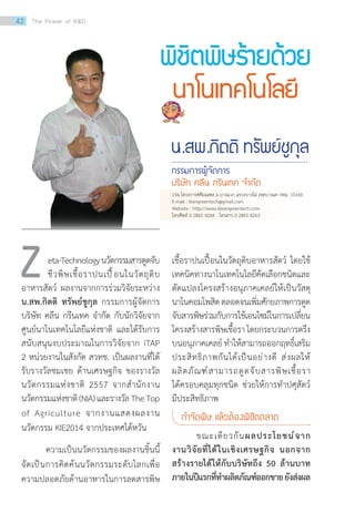 เชื้อราปนเปื้อนในวัตถุดิบอาหารสัตว์ โดยใช้
เทคนิคทางนาโนเทคโนโลยีคัดเลือกชนิดและ
ดัดแปลงโครงสร้างอนุภาคเคลย์ให้เป็นวัสดุ
นาโนคอมโพสิตตลอดจนเพิ่มศักยภาพการดูด
จับสารพิษร่วมกับการใช้เอนไซม์ในการเปลี่ยน
โครงสร้างสารพิษเชื้อราโดยกระบวนการตรึง
บนอนุภาคเคลย์ ท�ำให้สามารถออกฤทธิ์เสริม
ประสิทธิภาพกันได้เป็นอย่างดี ส่งผลให้
ผลิตภัณฑ์สามารถดูดจับสารพิษเชื้อรา
ได้ครอบคลุมทุกชนิด ช่วยให้การท�ำปศุสัตว์
มีประสิทธิภาพ
ก�ำจัดพิษ แล้วต้องพิชิตตลาด
	 ขณะเดียวกันผลประโยชน์จาก
งานวิจัยที่ได้ในเชิงเศรษฐกิจ นอกจาก
สร้างรายได้ให้กับบริษัทถึง 50 ล้านบาท
ภายในปีแรกที่ท�ำผลิตภัณฑ์ออกขายยังส่งผล
พิชิตพิษร้ายด้วย
นาโนเทคโนโลยี
น.สพ.กิตติ ทรัพย์ชูกุล
กรรมการผู้จัดการ
บริษัท คลีน กรีนเทค จ�ำกัด
eta-Technologyนวัตกรรมสารดูดจับ
ชีวพิษเชื้อราปนเปื้อนในวัตถุดิบ
อาหารสัตว์ ผลงานจากการร่วมวิจัยระหว่าง
น.สพ.กิตติ ทรัพย์ชูกุล กรรมการผู้จัดการ
บริษัท คลีน กรีนเทค จ�ำกัด กับนักวิจัยจาก
ศูนย์นาโนเทคโนโลยีแห่งชาติ และได้รับการ
สนับสนุนงบประมาณในการวิจัยจาก iTAP
2 หน่วยงานในสังกัด สวทช. เป็นผลงานที่ได้
รับรางวัลชมเชย ด้านเศรษฐกิจ ของรางวัล
นวัตกรรมแห่งชาติ 2557 จากส�ำนักงาน
นวัตกรรมแห่งชาติ(NIA)และรางวัลTheTop
of Agriculture จากงานแสดงผลงาน
นวัตกรรม KIE2014 จากประเทศไต้หวัน
	 ความเป็นนวัตกรรมของผลงานชิ้นนี้
จัดเป็นการคิดค้นนวัตกรรมระดับโลกเพื่อ
ความปลอดภัยด้านอาหารในการลดสารพิษ
Z
156 โครงการศศิมณฑล ถ.บางแวก แขวงบางไผ่ เขตบางแค กทม. 10160
E-mail : klengreentech@gmail.com   
Website : http://www.kleangreentech.com
โทรศัพท์ 0 2865 4264   โทรสาร 0 2865 4263  
42 The Power of RD
 