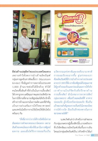 ดีต่อด้านปศุสัตว์ของประเทศโดยตรง
เพราะท�ำให้ลดการน�ำเข้าผลิตภัณฑ์
กลุ่มสารดูดจับสารพิษเชื้อรา (Mycotoxin
binder) ซึ่งมีมูลค่าการตลาดในประเทศ
1,400 ล้านบาทต่อปีได้อีกด้วย ท�ำให้
คนไทยซื้อสินค้าที่จ�ำเป็นในการเลี้ยงสัตว์
ได้ราคาถูกลง แต่มีคุณภาพและประสิทธิภาพ
ในการใช้งานที่สามารถพิสูจน์ผลได้จริงอีกทั้ง
สร้างการจ้างแรงงานในการผลิตและที่ส�ำคัญ
เป็นการส่งเสริมการใช้วิทยาศาสตร์
และเทคโนโลยีจากงานวิจัยไทยให้เติบโตไป
พร้อมๆ กัน
	 “สิ่งที่มากกว่าการได้รางวัลคือโอกาส
มีผลต่อการท�ำตลาดของเราโดยตรง เพราะ
สินค้าของคนไทยเราต้องใช้เวลาในการพิสูจน์
ผลงาน และเมื่อได้รับการยอมรับเป็น
นวัตกรรมแห่งชาติและระดับนานาชาติ
การยอมรับจะมากขึ้น คู่แข่งของเรา
คือผลิตภัณฑ์ที่มีการน�ำเข้าจากต่างประเทศ
มากกว่า500ยี่ห้อเราต้องพิสูจน์ด้วยคุณภาพ
ให้ลูกค้ายอมรับและประเมินผลการใช้จริง
เราท�ำงานใกล้ชิดกับที่ปรึกษาด้าน
การเลี้ยงสัตว์ นักโภชนาการอาหารสัตว์
กลุ่มเกษตรกร เพื่อสร้างผลผลิตที่ดี อาหาร
ปลอดภัย ผู้บริโภคก็จะปลอดภัย ซึ่งเป็น
เป้าหมายส�ำคัญของการเป็นครัวโลกของไทย
การได้รางวัล ถือเป็นอีกช่องทางในการ
ขยายตลาดได้ดี”
	 น.สพ.กิตติเล่าว่าส�ำหรับการท�ำตลาด
กับกลุ่มเกษตรกรผู้เลี้ยงสัตว์นั้นภายหลังจาก
ที่บริษัทพัฒนาผลิตภัณฑ์เพิ่มขึ้นจากเดิม
โดยแบ่งกลุ่มผลิตภัณฑ์เป็น 3 ตัวหลักๆ ได้แก่
The Power of RD 43
 