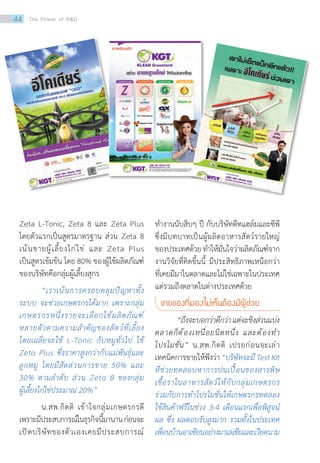 Zeta L-Tonic, Zeta 8 และ Zeta Plus
โดยตัวแรกเป็นสูตรมาตรฐาน ส่วน Zeta 8
เน้นขายผู้เลี้ยงไก่ไข่ และ Zeta Plus
เป็นสูตรเข้มข้น โดย 80% ของผู้ใช้ผลิตภัณฑ์
ของบริษัทคือกลุ่มผู้เลี้ยงสุกร
	 “เราเน้นการครอบคลุมปัญหาทั้ง
ระบบ จะช่วยเกษตรกรได้มาก เพราะกลุ่ม
เกษตรกรหนึ่งรายจะเลือกใช้ผลิตภัณฑ์
หลายตัวตามความส�ำคัญของสัตว์ที่เลี้ยง
โดยเฉลี่ยจะใช้ L-Tonic กับหมูทั่วไป ใช้
Zeta Plus ซึ่งราคาสูงกว่ากับแม่พันธุ์และ
ลูกหมู โดยมีสัดส่วนการขาย 50% และ
30% ตามล�ำดับ ส่วน Zeta 8 ของกลุ่ม
ผู้เลี้ยงไก่ไข่ประมาณ 20%”
	 น.สพ.กิตติ เข้าใจกลุ่มเกษตรกรดี
เพราะมีประสบการณ์ในธุรกิจนี้มานานก่อนจะ
เปิดบริษัทของตัวเองเคยมีประสบการณ์
ท�ำงานนับสิบๆ ปี กับบริษัทดีทแฮล์มและซีพี
ซึ่งมีบทบาทเป็นผู้ผลิตอาหารสัตว์รายใหญ่
ของประเทศด้วยท�ำให้มั่นใจว่าผลิตภัณฑ์จาก
งานวิจัยที่คิดขึ้นนี้ มีประสิทธิภาพเหนือกว่า
ที่เคยมีมาในตลาดและไม่ใช่เฉพาะในประเทศ
แต่รวมถึงตลาดในต่างประเทศด้วย
ขายของที่มองไม่เห็นต้องมีผู้ช่วย
	 “ถึงจะบอกว่าดีกว่าแต่จะชิงส่วนแบ่ง
ตลาดก็ต้องเหนื่อยนิดหนึ่ง และต้องท�ำ
โปรโมชั่น” น.สพ.กิตติ เปรยก่อนจะเล่า
เทคนิคการขายให้ฟังว่า“บริษัทจะมีTestKit
ที่ช่วยทดสอบหาการปนเปื้อนของสารพิษ
เชื้อราในอาหารสัตว์ให้กับกลุ่มเกษตรกร
ร่วมกับการท�ำโปรโมชั่นให้เกษตรกรทดลอง
ใช้สินค้าฟรีในช่วง 3-4 เดือนแรกเพื่อพิสูจน์
ผล ซึ่ง ผลตอบรับสูงมาก รวมทั้งในประเทศ
เพื่อนบ้านอาเซียนอย่างมาเลเซียและเวียดนาม
44 The Power of RD
 