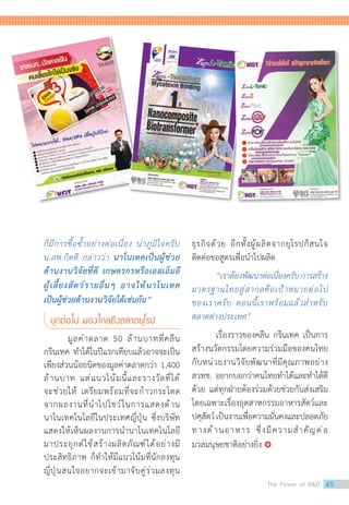 ก็มีการซื้อซ�้ำอย่างต่อเนื่อง น่าภูมิใจครับ
น.สพ.กิตติ กล่าวว่า นาโนเทคเป็นผู้ช่วย
ด้านงานวิจัยที่ดี เกษตรกรหรือเอสเอ็มอี
ผู้เลี้ยงสัตว์รายอื่นๆ อาจให้นาโนเทค
เป็นผู้ช่วยด้านงานวิจัยได้เช่นกัน”
บุกต่อไป มองไกลถึงตลาดยุโรป
	 มูลค่าตลาด 50 ล้านบาทที่คลีน
กรีนเทค ท�ำได้ในปีแรกเทียบแล้วอาจจะเป็น
เพียงส่วนน้อยนิดของมูลค่าตลาดกว่า 1,400
ล้านบาท แต่แนวโน้มนี้และรางวัลที่ได้
จะช่วยให้ เตรียมพร้อมที่จะก้าวกระโดด
จากผลงานที่น�ำไปโชว์ในการแสดงด้าน
นาโนเทคโนโลยีในประเทศญี่ปุ่น ซึ่งบริษัท
แสดงให้เห็นผลงานการน�ำนาโนเทคโนโลยี
มาประยุกต์ใช้สร้างผลิตภัณฑ์ได้อย่างมี
ประสิทธิภาพ ก็ท�ำให้มีแนวโน้มที่นักลงทุน
ญี่ปุ่นสนใจอยากจะเข้ามาจับคู่ร่วมลงทุน
ธุรกิจด้วย อีกทั้งผู้ผลิตจากยุโรปก็สนใจ
ติดต่อขอสูตรเพื่อน�ำไปผลิต
	 “เราต้องพัฒนาต่อเนื่องครับการสร้าง
มาตรฐานไทยสู่สากลคือเป้าหมายต่อไป
ของเราครับ ตอนนี้เราพร้อมแล้วส�ำหรับ
ตลาดต่างประเทศ”
	 เรื่องราวของคลีน กรีนเทค เป็นการ
สร้างนวัตกรรมโดยความร่วมมือของคนไทย
กับหน่วยงานวิจัยพัฒนาที่มีคุณภาพอย่าง
สวทช. อยากบอกว่าคนไทยท�ำได้และท�ำได้ดี
ด้วย แต่ทุกฝ่ายต้องร่วมด้วยช่วยกันส่งเสริม
โดยเฉพาะเรื่องอุตสาหกรรมอาหารสัตว์และ
ปศุสัตว์เป็นงานเพื่อความมั่นคงและปลอดภัย
ทางด้านอาหาร ซึ่งมีความส�ำคัญต่อ
มวลมนุษยชาติอย่างยิ่ง 
The Power of RD 45
 