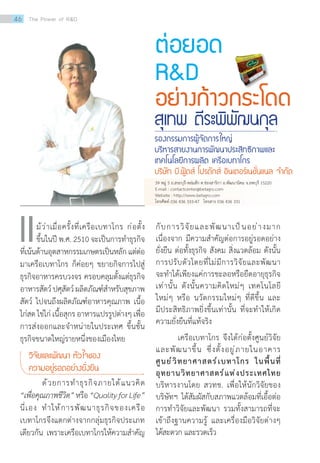 ต่อยอด
RD
อย่างก้าวกระโดด
สุเทพ ตีระพิพัฒนกุล
รองกรรมการผู้จัดการใหญ่
บริหารสายงานการพัฒนาประสิทธิภาพและ
เทคโนโลยีการผลิต เครือเบทาโกร
บริษัท บี.ฟู้ดส์ โปรดักส์ อินเตอร์เนชั่นแนล จ�ำกัด
	 ม้ว่าเมื่อครั้งที่เครือเบทาโกร ก่อตั้ง
ขึ้นในปี พ.ศ. 2510 จะเป็นการท�ำธุรกิจ
ที่เน้นด้านอุตสาหกรรมเกษตรเป็นหลักแต่ต่อ
มาเครือเบทาโกร ก็ค่อยๆ ขยายกิจการไปสู่
ธุรกิจอาหารครบวงจร ครอบคลุมตั้งแต่ธุรกิจ
อาหารสัตว์ปศุสัตว์ผลิตภัณฑ์ส�ำหรับสุขภาพ
สัตว์ ไปจนถึงผลิตภัณฑ์อาหารคุณภาพ เนื้อ
ไก่สด ไข่ไก่ เนื้อสุกร อาหารแปรรูปต่างๆ เพื่อ
การส่งออกและจ�ำหน่ายในประเทศ ขึ้นชั้น
ธุรกิจขนาดใหญ่รายหนึ่งของเมืองไทย
วิจัยและพัฒนา หัวใจของ
ความอยู่รอดอย่างยั่งยืน
	 ด้วยการท�ำธุรกิจภายใต้แนวคิด
“เพื่อคุณภาพชีวิต”หรือ“QualityforLife”
นี่เอง ท�ำให้การพัฒนาธุรกิจของเครือ
เบทาโกรจึงแตกต่างจากกลุ่มธุรกิจประเภท
เดียวกัน เพราะเครือเบทาโกรให้ความส�ำคัญ
แ กับการวิจัยและพัฒนาเป็นอย่างมาก
เนื่องจาก มีความส�ำคัญต่อการอยู่รอดอย่าง
ยั่งยืน ต่อทั้งธุรกิจ สังคม สิ่งแวดล้อม ดังนั้น
การปรับตัวโดยที่ไม่มีการวิจัยและพัฒนา
จะท�ำได้เพียงแค่การชะลอหรือยืดอายุธุรกิจ
เท่านั้น ดังนั้นความคิดใหม่ๆ เทคโนโลยี
ใหม่ๆ หรือ นวัตกรรมใหม่ๆ ที่ดีขึ้น และ
มีประสิทธิภาพยิ่งขึ้นเท่านั้น ที่จะท�ำให้เกิด
ความยั่งยืนที่แท้จริง
	 เครือเบทาโกร จึงได้ก่อตั้งศูนย์วิจัย
และพัฒนาขึ้น ซึ่งตั้งอยู่ภายในอาคาร
ศูนย์วิทยาศาสตร์เบทาโกร ในพื้นที่
อุทยานวิทยาศาสตร์แห่งประเทศไทย
บริหารงานโดย สวทช. เพื่อให้นักวิจัยของ
บริษัทฯ ได้สัมผัสกับสภาพแวดล้อมที่เอื้อต่อ
การท�ำวิจัยและพัฒนา รวมทั้งสามารถที่จะ
เข้าถึงฐานความรู้ และเครื่องมือวิจัยต่างๆ
ได้สะดวก และรวดเร็ว
39 หมู่ 5 ถ.สระบุรี-หล่มสัก ต.ช่องสาริกา อ.พัฒนานิคม จ.ลพบุรี 15220
E-mail : contactcenter@betagro.com   
Website : http://www.betagro.com
โทรศัพท์ 036 436 333-47   โทรสาร 036 436 331  
46 The Power of RD
 