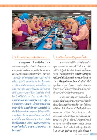 18 โครงการความร่วมมือกับ สวทช.
	 คุ ณ สุ เ ท พ ตี ร ะ พิ พั ฒ น กุ ล
รองกรรมการผู้จัดการใหญ่ บริหารรายงาน
สายงานการพัฒนาประสิทธิภาพและ
เทคโนโลยีการผลิตเครือเบทาโกร กล่าวว่า
“คุณวนัส แต้ไพสิฐพงษ์ประธานเจ้าหน้าที่
บริหาร (CEO) ของเครือเบทาโกรนั้นมองว่า
งานวิจัยและพัฒนาหลายๆ อย่างนั้นคนไทย
ก็สามารถท�ำได้ และท�ำได้ดีด้วย แต่ก็ขาดการ
เข้าถึงและการน�ำมาใช้ประโยชน์จริง ท�ำให้
ไม่เป็นที่รู้จักในวงกว้าง ท่านจึงเห็นว่า
การร่วมมือกับหน่วยงานที่ทรงความรู้ด้าน
การวิจัยอย่าง สวทช. นั้นจะช่วยให้เข้าถึง
ผลงานวิจัย และผู้เชี่ยวชาญการท�ำวิจัย
ท�ำให้เกิดการพัฒนาองค์ความรู้ด้านการวิจัย
และพัฒนาที่ตอบสนองด้านการพาณิชย์
มากยิ่งขึ้น รวมทั้งมีการน�ำมาใช้อย่างจริงจัง
โดยตั้งแต่ปีพ.ศ. 2549 จนถึงปัจจุบันเรามี
ความร่วมมือกับ สวทช. มามากกว่า 18
โครงการ”
ร่วมกับนาโนเทคแก้ปัญหากากไขมัน
	 นอกจากการวิจัย และพัฒนาด้าน
อุตสาหกรรมการเกษตรแล้ว ในปี พ.ศ. 2554
บริษัท บี.ฟู้ดส์ โปรดักส์ อินเตอร์เนชั่นแนล
จ�ำกัด ในเครือเบทาโกร ยังได้ร่วมกับศูนย์
นาโนเทคโนโลยีแห่งชาติสวทช.ท�ำโครงการ
“การเพิ่มมูลค่าของเสียกากไขมัน” ซึ่งมี
จุดเริ่มต้นมาจากขั้นตอนการผลิตไก่สดของ
โรงงานจะท�ำให้เกิดกากไขมันไก่ซึ่งต้องน�ำเข้า
สู่ระบบบ�ำบัดน�้ำเสียเป็นจ�ำนวนมาก
	 แนวทางการจัดการในขณะนั้นคือ
การแยกไขมันและจ�ำหน่ายแก่บริษัทรับซื้อ
เพื่อน�ำไปแปรรูปท�ำอาหารสัตว์อย่างไรก็ตาม
บริษัทฯ ค�ำนึงถึงความยั่งยืนที่แท้จริงของ
กระบวนการ WasteRecycle มากกว่าคือ
ต้องการท�ำให้องค์ประกอบไขมันที่เชื่อว่า
มีคุณค่าอยู่ใช้ประโยชน์ได้สูงสุดโดยใช้
กระบวนการทางวิทยาศาสตร์มาช่วย และจะ
ท�ำให้ของเสียเรื่องไขมันเป็นศูนย์ได้จริง
โครงการร่วมวิจัยกับศูนย์นาโนเทค
The Power of RD 47
 