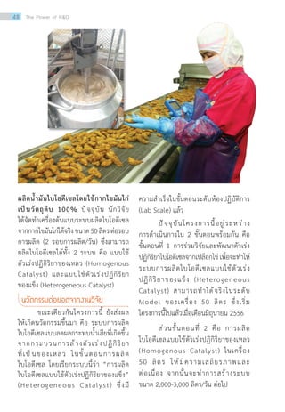ผลิตน�้ำมันไบโอดีเซลโดยใช้กากไขมันไก่
เป็นวัตถุดิบ 100% ปัจจุบัน นักวิจัย
ได้จัดท�ำเครื่องต้นแบบระบบผลิตไบโอดีเซล
จากกากไขมันไก่ได้จริงขนาด50ลิตรต่อรอบ
การผลิต (2 รอบการผลิต/วัน) ซึ่งสามารถ
ผลิตไบโอดีเซลได้ทั้ง 2 ระบบ คือ แบบใช้
ตัวเร่งปฏิกิริยาของเหลว (Homogenous
Catalyst) และแบบใช้ตัวเร่งปฏิกิริยา
ของแข็ง (Heterogeneous Catalyst)
นวัตกรรมต่อยอดจากงานวิจัย
	 ขณะเดียวกันโครงการนี้ ยังส่งผล
ให้เกิดนวัตกรรมขึ้นมา คือ ระบบการผลิต
ไบโอดีเซลแบบลดผลกระทบน�้ำเสียที่เกิดขึ้น
จากกระบวนการล้างตัวเร่งปฏิกิริยา
ที่เป็นของเหลว ในขั้นตอนการผลิต
ไบโอดีเซล โดยเรียกระบบนี้ว่า “การผลิต
ไบโอดีเซลแบบใช้ตัวเร่งปฏิกิริยาของแข็ง”
(Heterogeneous Catalyst) ซึ่งมี
ความส�ำเร็จในขั้นตอนระดับห้องปฏิบัติการ
(Lab Scale) แล้ว
	 ปัจจุบันโครงการนี้อยู่ระหว่าง
การด�ำเนินการใน 2 ขั้นตอนพร้อมกัน คือ
ขั้นตอนที่ 1 การร่วมวิจัยและพัฒนาตัวเร่ง
ปฏิกิริยาไบโอดีเซลจากเปลือกไข่เพื่อจะท�ำให้
ระบบการผลิตไบโอดีเซลแบบใช้ตัวเร่ง
ปฏิกิริยาของแข็ง (Heterogeneous
Catalyst) สามารถท�ำได้จริงในระดับ
Model ของเครื่อง 50 ลิตร ซึ่งเริ่ม
โครงการนี้ไปแล้วเมื่อเดือนมิถุนายน 2556
	 ส่วนขั้นตอนที่ 2 คือ การผลิต
ไบโอดีเซลแบบใช้ตัวเร่งปฏิกิริยาของเหลว
(Homogenous Catalyst) ในเครื่อง
50 ลิตร ให้มีความเสถียรภาพและ
ต่อเนื่อง จากนั้นจะท�ำการสร้างระบบ
ขนาด 2,000-3,000 ลิตร/วัน ต่อไป
48 The Power of RD
 