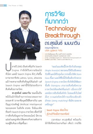 “ผมน�ำแนวคิดนี้ไปหารือกับนักลงทุน
(Angle Investor) หลายคนก็ได้รับเสียงตอบ
รับที่ดีและได้รับทุนในการก่อตั้งบริษัทSiam
Guruขึ้นมาและใช้ชื่อนี้เป็นชื่อเดียวกับระบบ
Search Engine ภาษาไทย ที่บริษัทได้พัฒนา
ขึ้นซึ่ง Siamguru สามารถสืบค้นข้อความ
ภาษาไทยได้ผลลัพธ์ที่แม่นย�ำ เนื่องจากใช้
เทคนิคการสืบค้นที่แท้จริง ในขณะที่เว็บไซต์
อื่นๆ บางแห่งยังคงใช้การเปรียบเทียบตัว
อักขระ (string matching) ซึ่งมีความคลาด
เคลื่อนสูง”
Search Engine เลือดไทย
สู่งานวิจัยเพื่อการพาณิชย์
	 เวลาต่อมา ดร.สุรพันธ์ พร้อมกับ
นักวิจัยที่เคยร่วมงานกันมา เห็นว่า งานวิจัย
ดร.สุรพันธ์ เมฆนาวิน
กรรมการผู้จัดการ
บริษัท กูรูสแควร์ จ�ำกัด
	 ลายปี 2542 เป็นช่วงที่ธุรกิจ Search
	 Engine ก�ำลังได้รับความนิยมไป
ทั่วโลก และมี Search Engine ดังๆ เกิดขึ้น
มากมายอาทิเช่น yahoo, lycos, altavista
แม้ว่าจะสามารถสืบค้นข้อมูลได้แม่นย�ำ แต่
Search Engine เหล่านี้ก็ยังไม่รองรับการ
สืบค้นด้วยภาษาไทย
	 ดร.สุรพันธ์ เมฆนาวิน ขณะนั้นเป็น
หนึ่งในนักวิจัยด้านการประมวลผลภาษา
ธรรมชาติ (ภาษาที่มนุษย์ใช้สื่อสารกัน) และ
ปัญญาประดิษฐ์ (Artificial Intelligence)
ของเนคเทค ในสังกัด สวทช. จึงมีแนวคิด
ที่จะท�ำ Search Engine ภาษาไทย เพื่อท�ำให้
การสืบค้นข้อมูลภาษาไทยออนไลน์ มีความ
แม่นย�ำและถูกต้องได้ผลตรงกับความต้องการ
ของผู้สืบค้นมากที่สุดขึ้นมา
การวิจัย
ที่มากกว่า
Technology
Breakthrough
อาคารบัณฑิตแนะแนว ชั้น 6 เลขที่ 1033/4 ถ.พหลโยธิน
แขวงสามเสนใน เขตพญาไท กรุงเทพมหานคร 10400
E-mail : contact@gurusquare.com   Website http://www.gurusquare.com
โทรศัพท์ 0 2619 8833   โทรสาร 0 2619 8833 ต่อ 121  
50 The Power of RD
 