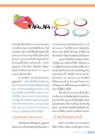 ในปัจจุบันนั้นยังไม่สามารถตอบสนองต่อ
ความต้องการของภาคธุรกิจได้เพียงพอ จึงมี
ความต้องการท�ำงานวิจัยที่ไม่เพียงอยู่แต่บนหิ้ง
แต่สามารถน�ำมาประยุกต์ใช้ในเชิงพาณิชย์
และสร้างประโยชน์ให้กับสังคมได้จริง
ด้วยเหตุนี้จึงได้ร่วมกันก่อตั้ง บริษัท
กูรูสแควร์ จ�ำกัด ขึ้นมา เพื่อเน้นการพัฒนา
ซอฟต์แวร์ที่หลากหลายมากกว่า Search
Engine เพียงอย่างเดียว
	 ดร.สุรพันธ์ กล่าวถึงจุดเด่นของ
กูรูสแควร์ว่า “เป็นบริษัทที่มีความเชี่ยวชาญ
ด้านการประมวลภาษาธรรมชาติปัญญาประดิษฐ์
และ การประมวลผลข้อมูลจ�ำนวนมาก (Big
Data)โดยมีการรวมนักวิจัยจากหลายๆสาขา
ท�ำให้มีความหลากหลายในด้านปัญญา
ประดิษฐ์ มีความเชี่ยวชาญด้านประมวลผล
ภาษาธรรมชาติ/Machine Learning/ และ
OCR (Optical Character Recognition)
Focus งานวิจัยที่ออกมาใช้งานได้จริง”
ร่วมมือกับเนคเทค เพื่อคนตาบอด
	 หนึ่งในโครงการที่ส�ำคัญของ กูรูสแควร์
ก็คือ โครงการที่จะใช้เทคโนโลยีเพื่อคนพิการ
ทางสายตาสามารถเข้าถึงเอกสารต่างๆ ได้
อย่างสะดวก โดยที่มิต้องรอการพิมพ์เป็น
อักษรเบรลล์ ซึ่งมีค่าใช้จ่ายสูง ท�ำให้โอกาส
ที่จะน�ำออกมาใช้อย่างแพร่หลายเป็นเรื่องยาก
	 กูรูสแควร์จึงได้น�ำแนวคิดแบบเดียว
กับที่รัฐบาลเกาหลีน�ำมาใช้คือ ให้หน่วยงาน
ภาครัฐพิมพ์2DBarcodeติดเอาไว้ที่เอกสาร
ทุกแผ่นโดยที่2DBarcodeจะเก็บข้อมูลของ
แต่ละหน้าเอาไว้ เมื่อผู้พิการทางสายตาน�ำ
อุปกรณ์อ่าน 2D Barcode เช่น โทรศัพท์
มือถือมาสแกนที่ 2D Barcode ก็จะสามารถ
ดึงข้อมูลออกมาได้ทั้งหมดและเปล่งเสียงอ่าน
ออกมาให้ผู้พิการฟังได้
	 ซึ่งการใช้ 2D Barcode นั้นเป็นเรื่อง
ง่ายเนื่องจาก โรงพิมพ์ทุกแห่งในประเทศไทย
สามารถท�ำได้ และหากท�ำได้จริงผู้พิการก็จะ
ไม่มีอุปสรรคขวางกั้นการเข้าถึงเอกสารของรัฐ
ได้เลย อย่างไรก็ตามสิ่งที่ส�ำคัญที่สุดส�ำหรับ
โครงการนี้ก็คือการสังเคราะห์เสียงภาษาไทย
ปั้น VAJA ให้เครื่องพูดภาษาไทยได้
	 เดิมที ดร.สุรพันธ์ ทราบว่าเนคเทค
นั้นมีการวิจัยการสังเคราะห์เสียงพูดภาษาไทย
The Power of RD 51
 
