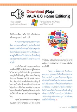 ท�ำวิจัยและพัฒนา หรือ RD เป็นนโยบาย
หลักของกูรูสแควร์ เลยก็ว่าได้
	 “เราให้ความส�ำคัญกับการวิจัยและ
พัฒนาอย่างมาก เรียกได้ว่า หายใจเป็น RD
โดยมีความตั้งใจที่จะน�ำเทคโนโลยีและจุดเด่น
ที่บริษัทมีไปตอบโจทย์ภาคสังคมและ
เศรษฐกิจได้อย่างมีประสิทธิภาพ ไม่จ�ำกัดอยู่
แค่เพียงการเขียนเอาไว้ในหน้ากระดาษ
เท่านั้น”
	 อย่างไรก็ตามแม้ว่าจะสามารถพัฒนา
ซอฟต์แวร์ที่ดีมีประสิทธิภาพออกสู่ท้องตลาด
ได้ แต่ ดร.สุรพันธ์ ก็กล่าวถึง อุปสรรคของ
ภาคธุรกิจไอทีไทยว่าลูกค้าในภาคธุรกิจต่างๆ
นิยมการใช้ซอฟต์แวร์ต่างประเทศ เพราะ
เชื่อว่ามีประสิทธิภาพดีกว่าของไทยทั้งๆ ที่
ในความเป็นจริงแล้ว ซอฟต์แวร์ต่างประเทศ
ได้ถูกพัฒนาเพื่อให้เหมาะสมกับต่างประเทศ
ในขณะที่ซอฟต์แวร์ไทยพัฒนาให้เหมาะสมกับ
การใช้งานในสภาพแวดล้อมของภาคธุรกิจ
ไทย
	 กรณีนี้ ดร.สุรพันธ์มองว่า ภาครัฐควร
สนับสนุน ให้บริษัทซอฟต์แวร์ไทย มีสิทธิ
ประโยชน์ หรือได้รับความคุ้มครองบางส่วน
เหนือกว่าซอฟต์แวร์ต่างประเทศ เพื่อให้
แข่งขันได้
	 “นอกจากนี้ผมคิดว่า Techno-
preneur ทุกคนจ�ำเป็นต้องมีความสามารถ
ในการปรับตัว นอกเหนือจากการที่คุณจะ
ต้องมีเทคโนโลยีที่โดดเด่นแตกต่างจากคนอื่น
แล้วเนื่องจากธุรกิจนี้พลวัตมากนักธุรกิจเอง
ก็ต้องจัดล�ำดับงานวิจัยที่มีศักยภาพสูง
ให้เป็นงานวิจัยที่สามารถเชื่อมโยงไปสู่
เชิงพาณิชย์ให้ได้ มากกว่าการวิจัยเพื่อหา
Technology Breakthrough” (การค้นพบ
เทคโนโลยีที่ส�ำคัญ) 
The Power of RD 53
 