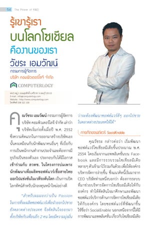 รู้เขารู้เรา
บนโลกโซเชียล
คืองานของเรา
วัชระ เอมวัฒน์
กรรมการผู้จัดการ
บริษัท คอมพิวเตอร์โลจี จ�ำกัด
ณวัชระ เอมวัฒน์กรรมการผู้จัดการ
บริษัทคอมพิวเตอร์โลจีจ�ำกัดเล่าว่า
บริษัทเริ่มก่อตั้งเมื่อปี พ.ศ. 2552
ซึ่งความคิดแรกในการออกมาสร้างบริษัทเอง
นั้นคงเหมือนกับนักพัฒนาคนอื่นๆ ที่เบื่อกับ
การเป็นพนักงานท�ำงานประจ�ำและต้องการมี
ธุรกิจเป็นของตัวเอง ประกอบกับได้มีโอกาส
เข้าร่วมกับ สวทช. ในโครงการบ่มเพาะ
นักพัฒนาเพื่อผลิตซอฟต์แวร์เชื้อสายไทย
ออกไปแข่งขันในเวทีระดับโลก เป็นการเปิด
โลกทัศน์ส�ำหรับนักลงทุนหน้าใหม่อย่างดี
“ส�ำหรับผมมองว่าเป็น Passion
ในการที่จะผลิตซอฟต์แวร์เพื่อน�ำออกไปขาย
ยังตลาดต่างประเทศ จึงตัดสินใจออกมา
ตั้งบริษัทกับเพื่อนอีก 2 คน โดยมีความมุ่งมั่น
คุ ว่าจะต้องพัฒนาซอฟต์แวร์ดีๆ ออกไปขาย
ในตลาดต่างประเทศให้ได้”
การเกิดซอฟต์แวร์ SocialEnable
	 คุณวัชระ กล่าวต่อว่า เริ่มพัฒนา
ซอฟต์แวร์โซเชียลมีเดียขึ้นประมาณ พ.ศ.
2554 โดยเริ่มจากแอพพลิเคชั่นบน Face-
book และมีการรวบรวมโซเชียลมีเดีย
หลายๆตัวเข้ามาไว้รวมกันด้วยเพื่อให้องค์กร
บริหารจัดการง่ายขึ้น ซึ่งแนวคิดนี้เริ่มมาจาก
CEO บริษัทท่านหนึ่งบอกว่า ต้องการระบบ
ที่มาช่วยบริหารจัดการโซเชียลมีเดียให้กับ
องค์กร ท�ำให้ตัดสินใจมาศึกษาและพัฒนา
ซอฟต์แวร์บริการด้านการจัดการโซเชียลมีเดีย
ให้กับองค์กร โดยซอฟต์แวร์ที่พัฒนาขึ้น
ใช้ชื่อว่า SocialEnable นอกเหนือจากนี้ได้มี
การพัฒนาแอพพลิเคชั่นเกี่ยวกับโซเชียลมีเดีย
64/3 หมู่ 1 ถนนสุรศักดิ์ อ.ศรีราชา จ.ชลบุรี 20110
E-mail : info@computerlogy.com
Website : http://www.computerlogy.com
โทรศัพท์ 038 321 100
54 The Power of RD
 