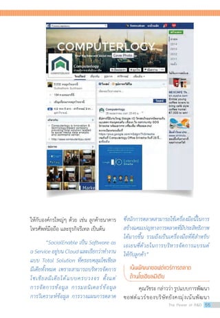 ซึ่งนักการตลาดสามารถใช้เครื่องมือนี้ในการ
สร้างแคมเปญทางการตลาดที่มีประสิทธิภาพ
ได้มากขึ้น รวมถึงเป็นเครื่องมือที่ดีส�ำหรับ
เอเยนซี่ด้วยในการบริหารจัดการแบรนด์
ให้กับลูกค้า”
เน้นพัฒนาซอฟต์แวร์การตลาด
ด้านโซเชียลมีเดีย
คุณวัชระ กล่าวว่า รูปแบบการพัฒนา
ซอฟต์แวร์ของบริษัทยังคงมุ่งเน้นพัฒนา
ให้กับองค์กรใหญ่ๆ ด้วย เช่น ลูกค้าธนาคาร
โทรศัพท์มือถือ และธุรกิจรีเทล เป็นต้น
“SocialEnable เป็น Software as
a Service อยู่บน Cloud และเรียกว่าท�ำงาน
แบบ Total Solution ที่ครอบคลุมโซเชียล
มีเดียทั้งหมด เพราะสามารถบริหารจัดการ
โซเชียลมีเดียได้แบบครบวงจร ตั้งแต่
การจัดการข้อมูล การมอนิเตอร์ข้อมูล
การวิเคราะห์ข้อมูล การวางแผนการตลาด
The Power of RD 55
 