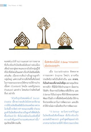 ซอฟต์แวร์ด้านวางแผนทางการตลาด
ที่เกี่ยวข้องกับโซเชียลมีเดียอย่างต่อเนื่อง
เพื่อน�ำออกสู่ตลาดและเจาะไปยังกลุ่มผู้ใช้
ทั่วไปซึ่งยังคงเป็นแอพฯเกี่ยวกับโซเชียลมีเดีย
เช่นเดิม เนื่องจากเห็นว่าเป็นฐานลูกค้า
กลุ่มใหญ่ แต่ความท้าทายที่เกิดขึ้นคือโจทย์
ในการออกแบบระบบให้สามารถใช้งานง่าย
เนื้อหา (Content) โดนใจ และมีรูปแบบ
(Feature) แตกต่าง โดดเด่นกว่าผลิตภัณฑ์
อื่นๆ อย่างไร
“ส�ำหรับธุรกิจซอฟต์แวร์ Social-
Enable นี้คาดว่าจะเติบโตไปตามปริมาณ
การใช้งานโซเชียลมีเดียในประเทศไทยเพราะ
ในวันนี้การวัดค่า KPI ของแบรนด์คือ จ�ำนวน
ลูกค้าในโซเชียลกลับมาเป็นลูกค้าที่ตัดสินใจ
ซื้อจริงเท่าไร ซึ่งไม่เหมือนในอดีตที่ให้
ความส�ำคัญแค่จ�ำนวนแฟนเพจเท่านั้น”
คุณวัชระให้ความเห็น
ซื้อสิทธิเทคโนโลยี S-Sense จากเนคเทค
เพื่อต่อยอดธุรกิจ
	 เมื่อ SocialEnable ติดตลาด
การมองหา Engine ใหม่ๆ มาเสริม
ประสิทธิภาพก็เป็นสิ่งจ�ำเป็น และ สวทช.
ก็เป็นค�ำตอบที่น่าสนใจที่สุด เพราะคุณวัชระ
ทราบดีว่า ที่นี่มีนักวิจัยจ�ำนวนมาก มีผลงาน
วิจัยดีๆ ที่รอการน�ำไปพัฒนาเพื่อใช้งาน และ
S-Senseก็เป็นEngineที่นักวิจัยของเนคเทค
พัฒนาไว้แล้วการซื้อสิทธิเทคโนโลยีมาใช้งาน
จึงประหยัดเวลาในการพัฒนาเอง และเสีย
ค่าใช้จ่ายไม่มากเมื่อเทียบกับการพัฒนาเอง
“S-Sense จะวิเคราะห์ข้อมูล
ในโซเชียลมีเดียทั้งหมด ที่เกี่ยวข้องกับ
แบรนด์เป้าหมายว่า ลูกค้าพูดถึงคุณอย่างไร
เราสามารถวิเคราะห์ได้ว่าข้อความแบบไหน
56 The Power of RD
 