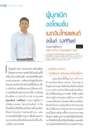 ผู้บุกเบิก
ออโตเมชั่น
เมดอินไทยแลนด์
อนันต์ วงศ์ทิพย์
กรรมการผู้จัดการ
บริษัท เกรทเทค ไซเบอร์เนติกส์ จ�ำกัด
มื่อพูดถึง GDP ของประเทศ จุดใหญ่ที่สุด
คืออุตสาหกรรมการผลิตซึ่งล้วนแล้วแต่ใช้
เครื่องจักรกลอัตโนมัติ เทคโนโลยีที่ทันสมัย
จากต่างประเทศ การคิดประดิษฐ์เครื่องจักร
โดยเฉพาะเครื่องจักรอัตโนมัติซึ่งต้องอาศัย
การคิดวิเคราะห์เพื่อออกแบบให้เหมาะกับ
การผลิตสินค้าแต่ละประเภทนั้น ส่วนใหญ่
ต้องพึ่งพาการน�ำเข้าจากต่างประเทศ
คุณอนันต์ วงศ์ทิพย์ กรรมการผู้จัดการ
บริษัทเกรทเทค ไซเบอร์เนติกส์ จ�ำกัด
เป็นหนึ่งในบริษัทที่มองเห็นโอกาสนี้และเลือก
ที่จะน�ำประสบการณ์ของตัวเอง และ
ความร่วมมือกับผู้ช�ำนาญการเพื่อสร้างผลงาน
ระบบออโตเมชั่นผลิตโดยคนไทยขึ้นเป็น
รายต้นๆ ของประเทศ
เ จุดเริ่มต้น เกรทเทค
จุดเปลี่ยนการ พัฒนาระบบออโตเมชั่นไทย
	 คุณอนันต์มีพื้นฐานการท�ำงาน
ด้านออโตเมชั่นมาตลอด โดยเฉพาะ
ในอุตสาหกรรมฮาร์ดดิสก์และอิเล็กทรอนิกส์
จากการท�ำงานกับบริษัทระดับโลกที่เคย
เข้ามาใช้ไทยเป็นฐานการผลิต จึงมีความคิด
น�ำความรู้จากประสบการณ์ท�ำงาน บวกกับ
การมองเห็นช่องว่างในตลาดที่ประเทศไทย
ต้องน�ำเข้าระบบออโตเมชั่นจากต่างประเทศ
เข้ามาใช้ในโรงงานกันอย่างมากมายและมี
แนวโน้มขยายตัวมากขึ้นจากแนวทางการลด
ต้นทุนการผลิตและการแข่งขันที่สูงในปัจจุบัน
เขาจึงตัดสินใจตั้งบริษัทเพื่อพัฒนาและผลิต
ระบบออโตเมชั่นส�ำหรับโรงงานอุตสาหกรรม
131 อุทยานวิทยาศาสตร์ประเทศไทย อาคารกลุ่มนวัตกรรม 1 ชั้นที่ 2
ห้องเลขที่INC1-225หมู่9ถ.พหลโยธินคลองหนึ่งคลองหลวงปทุมธานี12120
E-mail : sale@gtcyber.com Website : http://www.gtcyber.com
โทรศัพท์ 0 2564 7970 โทรสาร 0 2564 7970
60 The Power of RD
 