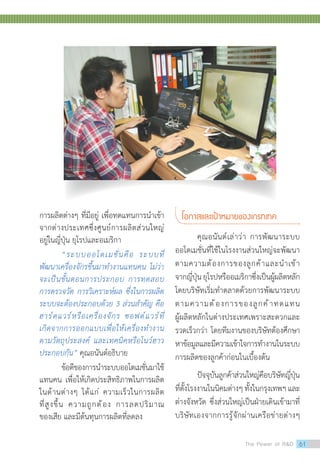 โอกาสและเป้าหมายของเกรทเทค
คุณอนันต์เล่าว่า การพัฒนาระบบ
ออโตเมชั่นที่ใช้ในโรงงานส่วนใหญ่จะพัฒนา
ตามความต้องการของลูกค้าและน�ำเข้า
จากญี่ปุ่นยุโรปหรืออเมริกาซึ่งเป็นผู้ผลิตหลัก
โดยบริษัทเริ่มท�ำตลาดด้วยการพัฒนาระบบ
ตามความต้องการของลูกค้าทดแทน
ผู้ผลิตหลักในต่างประเทศเพราะสะดวกและ
รวดเร็วกว่า โดยทีมงานของบริษัทต้องศึกษา
หาข้อมูลและมีความเข้าใจการท�ำงานในระบบ
การผลิตของลูกค้าก่อนในเบื้องต้น
ปัจจุบันลูกค้าส่วนใหญ่คือบริษัทญี่ปุ่น
ที่ตั้งโรงงานในนิคมต่างๆทั้งในกรุงเทพฯและ
ต่างจังหวัด ซึ่งส่วนใหญ่เป็นฝ่ายเดินเข้ามาที่
บริษัทเองจากการรู้จักผ่านเครือข่ายต่างๆ
การผลิตต่างๆ ที่มีอยู่ เพื่อทดแทนการน�ำเข้า
จากต่างประเทศซึ่งศูนย์การผลิตส่วนใหญ่
อยู่ในญี่ปุ่น ยุโรปและอเมริกา
“ระบบออโตเมชั่นคือ ระบบที่
พัฒนาเครื่องจักรขึ้นมาท�ำงานแทนคน ไม่ว่า
จะเป็นขั้นตอนการประกอบ การทดสอบ
การตรวจวัด การวิเคราะห์ผล ซึ่งในการผลิต
ระบบจะต้องประกอบด้วย 3 ส่วนส�ำคัญ คือ
ฮาร์ดแวร์หรือเครื่องจักร ซอฟต์แวร์ที่
เกิดจากการออกแบบเพื่อให้เครื่องท�ำงาน
ตามวัตถุประสงค์ และเทคนิคหรือโนว์ฮาว
ประกอบกัน” คุณอนันต์อธิบาย
ข้อดีของการน�ำระบบออโตเมชั่นมาใช้
แทนคน เพื่อให้เกิดประสิทธิภาพในการผลิต
ในด้านต่างๆ ได้แก่ ความเร็วในการผลิต
ที่สูงขึ้น ความถูกต้อง การลดปริมาณ
ของเสีย และมีต้นทุนการผลิตที่ลดลง
The Power of RD 61
 