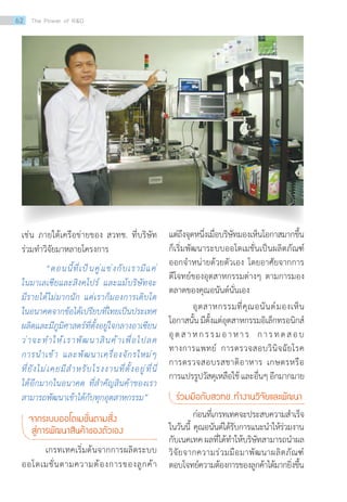 เช่น ภายใต้เครือข่ายของ สวทช. ที่บริษัท
ร่วมท�ำวิจัยมาหลายโครงการ
“ตอนนี้ที่เป็นคู่แข่งกับเรามีแค่
ในมาเลเซียและสิงคโปร์ และแม้บริษัทจะ
มีรายได้ไม่มากนัก แต่เราก็มองการเติบโต
ในอนาคตจากข้อได้เปรียบที่ไทยเป็นประเทศ
ผลิตและมีภูมิศาสตร์ที่ตั้งอยู่ใจกลางอาเซียน
ว่าจะท�ำให้เราพัฒนาสินค้าเพื่อไปลด
การน�ำเข้า และพัฒนาเครื่องจักรใหม่ๆ
ที่ยังไม่เคยมีส�ำหรับโรงงานที่ตั้งอยู่ที่นี่
ได้อีกมากในอนาคต ที่ส�ำคัญสินค้าของเรา
สามารถพัฒนาเข้าได้กับทุกอุตสาหกรรม”
จากระบบออโตเมชั่นตามสั่ง
สู่การพัฒนาสินค้าของตัวเอง
เกรทเทคเริ่มต้นจากการผลิตระบบ
ออโตเมชั่นตามความต้องการของลูกค้า
แต่ถึงจุดหนึ่งเมื่อบริษัทมองเห็นโอกาสมากขึ้น
ก็เริ่มพัฒนาระบบออโตเมชั่นเป็นผลิตภัณฑ์
ออกจ�ำหน่ายด้วยตัวเอง โดยอาศัยจากการ
ตีโจทย์ของอุตสาหกรรมต่างๆ ตามการมอง
ตลาดของคุณอนันต์นั่นเอง
อุตสาหกรรมที่คุณอนันต์มองเห็น
โอกาสนั้นมีตั้งแต่อุตสาหกรรมอิเล็กทรอนิกส์
อุตสาหกรรมอาหาร การทดสอบ
ทางการแพทย์ การตรวจสอบวินิจฉัยโรค
การตรวจสอบรสชาติอาหาร เกษตรหรือ
การแปรรูปวัสดุเหลือใช้และอื่นๆอีกมากมาย
ร่วมมือกับสวทช. ท�ำงานวิจัยและพัฒนา
ก่อนที่เกรทเทคจะประสบความส�ำเร็จ
ในวันนี้ คุณอนันต์ได้รับการแนะน�ำให้ร่วมงาน
กับเนคเทคผลที่ได้ท�ำให้บริษัทสามารถน�ำผล
วิจัยจากความร่วมมือมาพัฒนาผลิตภัณฑ์
ตอบโจทย์ความต้องการของลูกค้าได้มากยิ่งขึ้น
62 The Power of RD
 