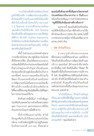 “งานวิจัยหนึ่งที่ช่วยให้ตอบโจทย์
ลูกค้าได้มากคือ การพัฒนาระบบชุบเคลือบ
ผิวโลหะที่ท�ำร่วมกับเนคเทคซึ่งได้ผลวิจัย
ที่ท�ำให้เคลือบผิวโลหะได้บางมากแค่
1-2 ไมครอน จากปกติในประเทศไทย
จะเคลือบกันได้ที่ระดับ 100 ไมครอน
ยิ่งเคลือบได้บางยิ่งหลุดลอกยากและยืดหยุ่น
ได้ดีกว่า มีการท�ำ Surface Engineering
ท�ำให้เกิดการปรับผิววัสดุใหม่ในการเคลือบ
โลหะทุกประเภทรวมถึงพลาสติก เปลี่ยน
พลาสติกเป็นผิวโลหะได้”
ทั้งนี้ ในช่วงแรกเกรทเทคท�ำเฉพาะ
การเคลือบผิวโลหะเช่นอลูมิเนียมประโยชน์
ที่ได้โดยตรงก็คือ เมื่อบริษัทออกแบบระบบ
ออโตเมชั่นให้กับโรงงานประเภทไฮเทคโนโลยี
ซึ่งส่วนใหญ่จะกลัวปัญหาเรื่องฝุ่นและ
ต้องชุบเคลือบผิวอลูมิเนียมเพื่อป้องกันการ
ออกซิไดซ์ ระบบการชุบเคลือบที่ร่วมกัน
พัฒนากับเนคเทคจึงเป็นส่วนหนึ่งของ
การพัฒนาเทคโนโลยีและระบบออโตเมชั่น
ที่ช่วยให้การเคลือบผิวมีประสิทธิภาพ
ได้ชิ้นงานที่มีขนาดถูกต้องไม่ผิดเพี้ยนไม่มีปัญหา
ในการประกอบและใช้งาน
อีกตัวอย่างหนึ่งได้แก่ การท�ำสัญญา
ร่วมวิจัยกับเนคเทคในการท�ำเครื่องตรวจสอบ
แผ่น Flexcircuit แผงวงจรแบบบางทีี่เป็น
ส่วนประกอบในอุปกรณ์ไฟฟ้าต่างๆ
ทั้งจ้างวิจัยและร่วมวิจัย ท�ำให้
ต้องผูกพันกับนักวิจัยของเนคเทคไปโดย
ปริยาย การย้ายห้องปฏิบัติการมาอยู่กับสวทช.
จึงเป็นทางออกที่ win-win ทั้งสองฝ่าย
คุณอนันต์จึงย้ายมาเช่าพื้นที่อุทยานวิทยาศาสตร์
ประเทศไทยมาเป็นเวลาร่วม 6 ปีแล้วและ
พร้อมที่จะต่อสัญญาการเช่าไปตลอดเพราะ
“อยู่ที่นี่ก็ดีแล้วมีทุกอย่างที่เราต้องการ”
นอกจากนี้ คุณอนันต์ยังเตรียมที่จะ
ขอใช้สิทธิ์เพื่อยกเว้นภาษีส�ำหรับงานวิจัย
ที่ก�ำลังจะปรับจาก 200% เป็น 300% ในปีนี้
จากหน่วยงานกระตุ้นการวิจัยและพัฒนาภาค
เอกชน (RDP) ด้วย
SME ส�ำคัญที่ต้นทุน
จากความส�ำเร็จของเกรทเทค
ที่มีประสบการณ์ทั้งคิดเองท�ำเอง และใช้งาน
วิจัยเป็นตัวขับเคลื่อนการพัฒนาสินค้าและ
บริการ คุณอนันต์ มีค�ำแนะน�ำที่น่าสนใจ
ฝากถึงเพื่อน SME ด้วยกันในเรื่อง “ต้นทุน” ซึ่ง
ต้นทุนที่ว่านี้เป็นเรื่องของประสบการณ์ท�ำงาน
ที่ SME ต้องดูให้ดีก่อนว่ามีต้นทุนในด้านไหน
อย่างไร ส�ำหรับใครที่มั่นใจแล้วว่าจะมาด้าน
เทคโนโลยี ต้นทุนที่ขาดไม่ได้จะต้องมี
องค์ประกอบครบทั้งเรื่องเงินทุนKnowhow
Network และตลาด
“ถ้ายังมีไม่ครบ ก็ไปสร้างต้นทุน
ไว้ก่อนเพราะสี่ตัวนี้คือพื้นฐานของการเริ่มต้น
ที่ส�ำคัญเพราะหลังจากเริ่มจะต้องเจอกับอุปสรรค
อีกมาก และหากจะหวังพึ่งกลไกลสนับสนุน
จากภาครัฐก็ต้องรู้จักเลือกหน่วยงานที่
สนับสนุนกับการท�ำงานได้จริง ภายใต้
เงื่อนไขที่เป็นไปได้ และร่วมเสี่ยงกับ SME
อย่างแท้จริง” คุณอนันต์กล่าว
The Power of RD 63
 