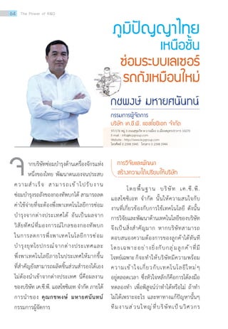ภูมิปัญญาไทย
เหนือชั้น
ซ่อมระบบเลเซอร์
รถถังเหมือนใหม่
กชพงษ์ มหายศนันทน์
กรรมการผู้จัดการ
บริษัท เค.ซี.พี. แอสโซซิเอท จ�ำกัด
ากบริษัทซ่อมบ�ำรุงด้านเครื่องจักรแห่ง
หนึ่งของไทย พัฒนาตนเองจนประสบ
ความส�ำเร็จ สามารถเข้าไปรับงาน
ซ่อมบ�ำรุงรถถังของกองทัพบกได้ สามารถลด
ค่าใช้จ่ายที่จะต้องพึ่งพาเทคโนโลยีการซ่อม
บ�ำรุงจากต่างประเทศได้ อันเป็นผลจาก
วิสัยทัศน์ที่มองการณ์ไกลของกองทัพบก
ในการลดการพึ่งพาเทคโนโลยีการซ่อม
บ�ำรุงยุทโธปกรณ์จากต่างประเทศและ
พึ่งพาเทคโนโลยีภายในประเทศให้มากขึ้น
ที่ส�ำคัญยังสามารถผลิตชิ้นส่วนส�ำรองได้เอง
ไม่ต้องน�ำเข้าจากต่างประเทศ นี่คือผลงาน
ของบริษัท เค.ซี.พี. แอสโซซิเอท จ�ำกัด ภายใต้
การน�ำของ คุณกชพงษ์ มหายศนันทน์
กรรมการผู้จัดการ
จ การวิจัยและพัฒนา
สร้างความได้เปรียบให้บริษัท
	 โดยพื้นฐาน บริษัท เค.ซี.พี.
แอสโซซิเอท จ�ำกัด นั้นให้ความสนใจกับ
งานที่เกี่ยวข้องกับการใช้เทคโนโลยี ดังนั้น
การวิจัยและพัฒนาด้านเทคโนโลยีของบริษัท
จึงเป็นสิ่งส�ำคัญมาก หากบริษัทสามารถ
ตอบสนองความต้องการของลูกค้าได้ทันที
โดยเฉพาะอย่างยิ่งกับกลุ่มลูกค้าที่มี
โจทย์เฉพาะก็จะท�ำให้บริษัทมีความพร้อม
ความเข้าใจเกี่ยวกับเทคโนโลยีใหม่ๆ
อยู่ตลอดเวลา ซึ่งหัวใจหลักก็คือการได้ลงมือ
ทดลองท�ำ เพื่อพิสูจน์ว่าท�ำได้หรือไม่ ถ้าท�ำ
ไม่ได้เพราะอะไร และหาทางแก้ปัญหานั้นๆ
ทีมงานส่วนใหญ่ที่บริษัทเป็นวิศวกร
97/176 หมู่ 3 ถนนสุขุมวิท ต.บางเมือง อ.เมืองสมุทรปราการ 10270
E-mail : info@kcpgroup.com
Website : http://www.kcpgroup.com
โทรศัพท์ 0 2398 5945 โทรสาร 0 2398 5944
64 The Power of RD
 