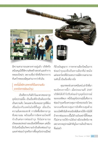 มีความสามารถเฉพาะทางอยู่แล้ว บริษัทจึง
สนับสนุนให้ใช้ความคิดสร้างสรรค์และท�ำการ
ทดลองใหม่ๆ เพราะเชื่อว่าสิ่งที่เกิดจากการ
ค้นคว้าทดลองมีคุณค่ามากกว่าตัวเงิน
เทคโนโลยีทางทหารที่เป็นความลับ
ยากต่อการซ่อมบ�ำรุง
	 เป็นที่ทราบกันดีว่าในแวดวงของอาวุธ
ยุทโธปกรณ์นั้น เป็นเรื่องที่จ�ำเป็นต้องปกปิด
เป็นความลับ โดยเฉพาะเรื่องของอาวุธที่ต้อง
เชื่อมโยงกับเทคโนโลยีชั้นสูง เมื่อเป็น
ความมั่นคงของชาติ การจัดซื้อจัดหาอาวุธ
ที่เหมาะสม พร้อมทั้งการจัดหาอะไหล่ที่
จ�ำเป็นต่อการซ่อมบ�ำรุง จึงไม่สามารถ
เปิดเผยสเปคอย่างละเอียดได้ทั้งหมด แต่เมื่อ
ถึงวันหนึ่งเมื่อเกิดความจ�ำเป็นต้องซ่อมบ�ำรุง
และค่าซ่อมบ�ำรุงหรือการซื้อยุทโธปกรณ์ใหม่
ก็มีวงเงินสูงมาก การหาทางเลือกใหม่ในการ
ซ่อมบ�ำรุงเองจึงเป็นทางเลือกที่น่าสนใจ
แต่จะหาใครที่มีประสบการณ์มีความสามารถ
ระดับนี้ เป็นเรื่องที่ยากยิ่ง
คุณกชพงษ์มหายศนันทน์เล่าถึงที่มา
ของโครงการนี้ว่า เมื่อประมาณปี 2547
บริษัทได้เข้าไปรับซ่อมบ�ำรุงยุทโธปกรณ์
ของกองทัพบก หนึ่งในยุทโธปกรณ์นั้นคือการ
ซ่อมบ�ำรุงเครื่องควบคุมการยิงของรถถัง โดย
ระบบเครื่องควบคุมการยิงที่ควบคุมด้วย
ระบบไฟฟ้าอิเล็กทรอนิกส์เสียหายใช้การไม่ได้
ถ้าหากซ่อมระบบนี้ไม่ได้ รถถังเหล่านี้ทั้งหมด
ก็ไม่สามารถใช้งานได้อย่างมีประสิทธิภาพ
เพราะขาดอุปกรณ์ส�ำคัญในการเล็งเป้าหมาย
ที่แม่นย�ำ
The Power of RD 65
 
