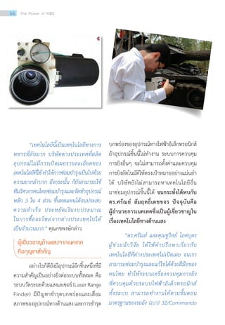“เทคโนโลยีนี้เป็นเทคโนโลยีทางการ
ทหารที่ลับมาก บริษัทต่างประเทศที่ผลิต
อุปกรณ์ไม่มีการเปิดเผยรายละเอียดของ
เทคโนโลยีที่ใช้ท�ำให้การซ่อมบ�ำรุงเป็นไปด้วย
ความยากล�ำบาก ถึงกระนั้น ก็ยังสามารถใช้
ทีมวิศวกรคนไทยซ่อมบ�ำรุงและจัดท�ำอุปกรณ์
หลัก 3 ใน 4 ส่วน ขึ้นทดแทนได้จนประสบ
ความส�ำเร็จ ประหยัดเงินงบประมาณ
ในการซื้ออะไหล่จากต่างประเทศไปได้
เป็นจ�ำนวนมาก” คุณกชพงษ์กล่าว
ผู้เชี่ยวชาญด้านแสงจากเนคเทค
คือกุญแจส�ำคัญ	
อย่างไรก็ดียังมีอุปกรณ์อีกชิ้นหนึ่งที่มี
ความส�ำคัญเป็นอย่างยิ่งต่อระบบทั้งหมด คือ
ระบบวัดระยะด้วยแสงเลเซอร์(LaserRange
Finder) มีปัญหาช�ำรุดบกพร่องและเสื่อม
สภาพของอุปกรณ์ทางด้านแสงและการช�ำรุด
บกพร่องของอุปกรณ์ทางไฟฟ้าอิเล็กทรอนิกส์
ถ้าอุปกรณ์ชิ้นนี้ไม่ท�ำงาน ระบบการควบคุม
การยิงอื่นๆ จะไม่สามารถตั้งค่าและควบคุม
การยิงอัตโนมัติให้ตรงเป้าหมายอย่างแม่นย�ำ
ได้ บริษัทยังไม่สามารถหาเทคโนโลยีอื่น
มาซ่อมอุปกรณ์ชิ้นนี้ได้ จนกระทั่งได้พบกับ
ดร.ศรัณย์ สัมฤทธิ์เดชขจร ปัจจุบันคือ
ผู้อ�ำนวยการเนคเทคซึ่งเป็นผู้เชี่ยวชาญใน
เรื่องเทคโนโลยีทางด้านแสง
“ดร.ศรัณย์ และคุณชูวิทย์ โภคบุตร
ผู้ช่วยนักวิจัย ได้ให้ค�ำปรึกษาเกี่ยวกับ
เทคโนโลยีที่ต่างประเทศไม่เปิดเผย จนเรา
สามารถซ่อมบ�ำรุงและแก้ไขได้ด้วยฝีมือของ
คนไทย ท�ำให้ระบบเครื่องควบคุมการยิง
ที่ควบคุมด้วยระบบไฟฟ้าอิเล็กทรอนิกส์
ทั้งระบบ สามารถท�ำงานได้ตามขั้นตอน
มาตรฐานของรถถัง (เบา) 32/Commando
66 The Power of RD
 