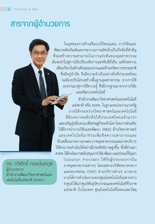 สารจากผู้อำ�นวยการ
	       ในยุคของการค้าเสรีแบบไร้พรมแดน การวิจัยและ
พัฒนาผลิตภัณฑ์และกระบวนการผลิตนับเป็นปัจจัยที่สำ�คัญ
ที่จะสร้างความสามารถในการแข่งขันของอุตสาหกรรม
อันจะนำ�ไปสู่การได้เปรียบเชิงการแข่งขันที่ยั่งยืน แต่ด้วยความ
เสียเปรียบในด้านต้นทุนแรงงานและด้านทรัพยากรธรรมชาติ
ซึ่งมีอยู่จำ�กัด จึงมีความจำ�เป็นอย่างยิ่งที่ประเทศไทย
จะต้องปรับโครงสร้างพื้นฐานอุตสาหกรรม จากการใช้
แรงงานมาสู่การใช้ความรู้ ซึ่งมีรากฐานมาจากการวิจัย
และพัฒนาเทคโนโลยี
	  สำ�นักงานพัฒนาวิทยาศาสตร์และเทคโนโลยี
แห่งชาติ หรือ สวทช. ในฐานะหน่วยงานภาครัฐ                        
ภายใต้กระทรวงวิทยาศาสตร์และเทคโนโลยี
ที่มีบทบาทผลักดันให้ประเทศไทยแข็งแกร่ง
และเจริญรุ่งเรืองบนเวทีเศรษฐกิจระดับโลกโดยการส่งเสริม
ให้มีการนำ�งานวิจัยและพัฒนา (R&D) ด้านวิทยาศาสตร์
และเทคโนโลยีมาช่วยเพิ่มขีดความสามารถและ
ขับเคลื่อนภาคการเกษตรภาคอุตสาหกรรมและภาคบริการ                                                                                                                                
ให้สามารถดำ�เนินได้อย่างมีประสิทธิภาพสูงขึ้น ซึ่งที่ผ่านมา                                                                                                 
สวทช.ได้ดำ�เนินการสนับสนุนการวิจัยพัฒนาและช่วยแก้ปัญหา                                                                                
ดร. ทวีศักดิ์ กออนันตกูล
ผู้อำ�นวยการ
สำ�นักงานพัฒนาวิทยาศาสตร์และ
เทคโนโลยีแห่งชาติ (สวทช.)
(Solution Provider) ให้กับผู้ประกอบการใน
ภาคอุตสาหกรรมต่างๆ โดยเฉพาะบริษัทขนาดกลาง
และขนาดย่อม (SME) ผ่านบริการต่างๆ มากมาย                                                                                                                  
ภายใต้การดำ�เนินงานของศูนย์เทคโนโลยีเฉพาะทาง                                                                             
4ศูนย์ได้แก่ศูนย์พันธุวิศวกรรมและเทคโนโลยีชีวภาพ
แห่งชาติ (ไบโอเทค) ศูนย์เทคโนโลยีโลหะและวัสดุ
4 The Power of R&D
 
