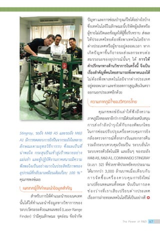 Stingray, รถถัง M48 A5 และรถถัง M60
A1 มีการทดสอบการยิงปืนจากรถถังในหลาย
ลักษณะตามยุทธวิธีการรบ ซึ่งผลเป็นที่
น่าพอใจ กระสุนปืนเข้าสู่เป้าหมายอย่าง
แม่นย�ำ และผู้ปฏิบัติงานภาคสนามมีความ
พึงพอใจเป็นอย่างมากในประสิทธิภาพของ
อุปกรณ์ที่กลับมาเหมือนเดิมเกือบ 100 %”
คุณกชพงษ์เผย
เนคเทคผู้ให้ค�ำแนะน�ำข้อมูลส�ำคัญ
	 ส�ำหรับการให้ค�ำแนะน�ำของเนคเทค
นั้นได้ให้ค�ำแนะน�ำข้อมูลทางวิชาการของ
ระบบวัดระยะด้วยแสงเลเซอร์(LaserRange
Finder) ว่ามีคุณลักษณะ จุดอ่อน ข้อจ�ำกัด
ปัญหาและการซ่อมบ�ำรุงแก้ไขได้อย่างไรบ้าง
ซึ่งเทคโนโลยีในลักษณะนี้บริษัทผู้ผลิตหรือ
ผู้ขายไม่เปิดเผยข้อมูลให้ผู้ซื้อรับทราบ ส่งผล
ให้ประเทศไทยต้องพึ่งพาเทคโนโลยีจาก
ต่างประเทศหรือผู้ขายอยู่ตลอดเวลา หาก
เกิดปัญหาขึ้นก็อาจจะส่งผลกระทบต่อ
สมรรถนะของอุปกรณ์นั้นๆ ได้ การให้
ค�ำปรึกษาทางด้านวิชาการในครั้งนี้ จึงเป็น
เรื่องส�ำคัญที่คนไทยสามารถพึ่งพาตนเองได้
ไม่ต้องพึ่งพาเทคโนโลยีจากต่างประเทศ
อยู่ตลอดเวลาและช่วยลดการสูญเสียเงินตรา
ออกนอกประเทศอีกด้วย
ความภาคภูมิใจของวิศวกรไทย
คุณกชพงษ์ยังเล่าให้ฟังถึงความ
ภาคภูมิใจของเขาอีกว่าการมีส่วนช่วยสนับสนุน
การส่งก�ำลังบ�ำรุงให้กับกองทัพบกไทย
ในการซ่อมปรับปรุงเครื่องควบคุมการยิง
กล้องตรวจการณ์ทั้งกลางวันและกลางคืน
รวมถึงระบบควบคุมป้อมปืน ระบบลั่นไก
ระบบทรงตัวอัตโนมัติ และอื่นๆ ของรถถัง
M48A5,M60A1,COMMANDOSTINGRAY
(ถ.เบา 32) ที่ช่วยชาติประหยัดงบประมาณ
ได้มากกว่า 3,000 ล้านบาทเมื่อเทียบกับ
การจัดซื้อเครื่องควบคุมการยิงใหม่
มาเปลี่ยนทดแทนทั้งหมด นับเป็นการลด
ช่องว่างที่เราเสียเปรียบต่างประเทศ
เรื่องการถ่ายทอดเทคโนโลยีได้เป็นอย่างดี 
The Power of RD 67
 