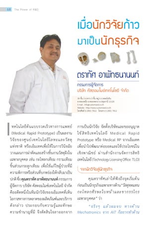 เมื่อนักวิจัยก้าว
มาเป็นนักธุรกิจ
ตราทัศ อาพัทธนานนท์
กรรมการผู้จัดการ
บริษัท คัสตอมไมซ์เทคโนโลยี จ�ำกัด
ทคโนโลยีต้นแบบรวดเร็วทางการแพทย์
(Medical Rapid Prototype) เป็นผลงาน
วิจัยของศูนย์เทคโนโลยีโลหะและวัสดุ
แห่งชาติ หรือเอ็มเทคเพื่อใช้ในการวินิจฉัย
วางแผนการผ่าตัดและสร้างชิ้นงานวัสดุฝังใน
เฉพาะบุคคล เช่น กะโหลกเทียม กรามเทียม
ชิ้นส่วนกระดูกเทียม เพื่อใช้แก้ไขผู้ป่วยที่มี
ความพิการหรือส่วนที่บกพร่องให้กลับมาเป็น
ปกติซึ่งคุณตราทัศอาพัทธนานนท์กรรมการ
ผู้จัดการ บริษัท คัสตอมไมซ์เทคโนโลยี จ�ำกัด
คืออดีตหนึ่งในทีมนักวิจัยของเอ็มเทคที่เห็น
โอกาสทางการตลาดของผลิตภัณฑ์และบริการ
ดังกล่าว ประกอบกับความรู้และทักษะ
ความช�ำนาญที่มี จึงตัดสินใจลาออกจาก
เ การเป็นนักวิจัย จัดตั้งบริษัทและขออนุญาต
ใช้สิทธิเทคโนโลยี Medical Rapid
Prototype หรือ Medical RP จากเอ็มเทค
เพื่อน�ำไปพัฒนาต่อยอดและใช้ประโยชน์ใน
เชิงพาณิชย์ ผ่านส�ำนักงานจัดการสิทธิ
เทคโนโลยี(TechnologyLicensingOffice:TLO)
จากนักวิจัยสู่นักธุรกิจ
คุณตราทัศเล่าให้ฟังถึงจุดเริ่มต้น
ก่อนเป็นนักธุรกิจเฉพาะทางด้าน“วัสดุทดแทน
กะโหลกศีรษะใบหน้าและขากรรไกร
เฉพาะบุคคล” ว่า
“จริงๆ แล้วผมจบ ทางด้าน
Mechatronics จาก AIT ก็อยากท�ำด้าน
39 ชั้น 3 อาคาร 3 ชั้น หมู่ 6 ถ.พหลโยธิน
ต.คลองหนึ่ง อ.คลองหลวง จ.ปทุมธานี 12120
E-mail : info@customized.co.th
Website : http://www.customized.co.th
โทรศัพท์ 0 2901 7412 โทรสาร 0 2901 7412
68 The Power of RD
 