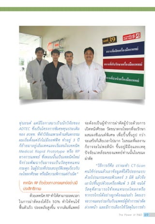 หุ่นยนต์ แต่มีโอกาสมาเป็นนักวิจัยของ
ADTEC ซึ่งเป็นโครงการพิเศษทุนประเดิม
ของ สวทช. ที่ท�ำวิจัยเฉพาะด้านทันตกรรม
ผมเริ่มตั้งแต่ยังไม่มีออฟฟิศ ท�ำอยู่ 3 ปี
ก็ย้ายมาอยู่เอ็มเทคและเริ่มสนใจเทคนิค
Medical Rapid Prototype หรือ RP
ทางการแพทย์ ซึ่งตอนนั้นเป็นเทคนิคใหม่
จึงร่วมพัฒนากันมาจนเป็นวัสดุทดแทน
กระดูก ในผู้ป่วยที่ประสบอุบัติเหตุเกี่ยวกับ
กะโหลกศีรษะ หรือมีความพิการแต่ก�ำเนิด”
เทคนิค RP ตัวช่วยทางกรแพทย์อย่างมี	
ประสิทธิภาพ
ด้วยเทคนิคRPท�ำให้สามารถลดเวลา
ในการผ่าตัดลงได้ถึง 50% ท�ำให้คนไข้
ฟื้นตัวเร็ว ปลอดภัยสูงขึ้น จากเดิมที่แพทย์
จะต้องเป็นผู้ท�ำการผ่าตัดผู้ป่วยด้วยการ
เปิดหนังศีรษะ วัดขนาดกะโหลกที่จะรักษา
ผสมผงซีเมนต์พิเศษ เพื่อปั้นขึ้นรูป กว่า
จะเสร็จก็เสียเวลาไปมาก ในขณะที่ผลงาน
ก็อาจจะไม่พอดีนัก ขึ้นอยู่ฝีมือและเหตุ
ปัจจัยแวดล้อมของแพทย์ท่านนั้นในขณะ
ผ่าตัด
“วิธีการก็คือ เราจะท�ำ CT-Scan
คนไข้ก่อนแล้วเอาข้อมูลที่ได้ไปออกแบบ
ด้วยโปรแกรมคอมพิวเตอร์ 3 มิติ แล้วจึง
เอาไปขึ้นรูปด้วยเครื่องพิมพ์ 3 มิติ จนได้
วัสดุที่สามารถใช้ทดแทนกะโหลกหรือ
ขากรรไกรได้อย่างถูกต้องแม่นย�ำ โดยเรา
จะวางแผนร่วมกันกับแพทย์ผู้ท�ำการผ่าตัด
ล่วงหน้า และมีการเลือกใช้วัสดุในการท�ำ
The Power of RD 69
 