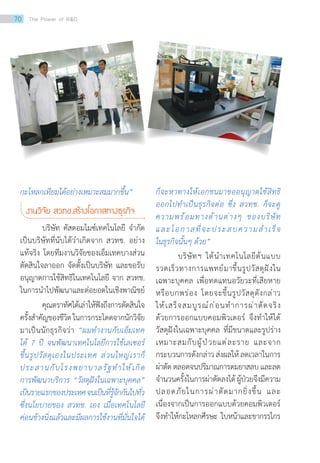 กะโหลกเทียมได้อย่างเหมาะสมมากขึ้น”
งานวิจัย สวทช.สร้างโอกาสทางธุรกิจ
บริษัท คัสตอมไมซ์เทคโนโลยี จ�ำกัด
เป็นบริษัทที่นับได้ว่าเกิดจาก สวทช. อย่าง
แท้จริง โดยทีมงานวิจัยของเอ็มเทคบางส่วน
ตัดสินใจลาออก จัดตั้งเป็นบริษัท และขอรับ
อนุญาตการใช้สิทธิในเทคโนโลยี จาก สวทช.
ในการน�ำไปพัฒนาและต่อยอดในเชิงพาณิชย์
คุณตราทัศได้เล่าให้ฟังถึงการตัดสินใจ
ครั้งส�ำคัญของชีวิตในการกระโดดจากนักวิจัย
มาเป็นนักธุรกิจว่า “ผมท�ำงานกับเอ็มเทค
ได้ 7 ปี จนพัฒนาเทคโนโลยีการใช้เลเซอร์
ขึ้นรูปวัสดุเองในประเทศ ส่วนใหญ่เราก็
ประสานกับโรงพยาบาลรัฐท�ำให้เกิด
การพัฒนาบริการ “วัสดุฝังในเฉพาะบุคคล”
เป็นรายแรกของประเทศจนเป็นที่รู้จักกันไปทั่ว
ซึ่งนโยบายของ สวทช. เอง เมื่อเทคโนโลยี
ค่อนข้างนิ่งแล้วและมีผลการใช้งานที่มั่นใจได้
ก็จะหาทางให้เอกชนมาขออนุญาตใช้สิทธิ
ออกไปท�ำเป็นธุรกิจต่อ ซึ่ง สวทช. ก็จะดู
ความพร้อมทางด้านต่างๆ ของบริษัท
และโอกาสที่จะประสบความส�ำเร็จ
ในธุรกิจนั้นๆ ด้วย”
บริษัทฯ ได้น�ำเทคโนโลยีต้นแบบ
รวดเร็วทางการแพทย์มาขึ้นรูปวัสดุฝังใน
เฉพาะบุคคล เพื่อทดแทนอวัยวะที่เสียหาย
หรือบกพร่อง โดยจะขึ้นรูปวัสดุดังกล่าว
ให้เสร็จสมบูรณ์ก่อนท�ำการผ่าตัดจริง
ด้วยการออกแบบคอมพิวเตอร์ จึงท�ำให้ได้
วัสดุฝังในเฉพาะบุคคล ที่มีขนาดและรูปร่าง
เหมาะสมกับผู้ป่วยแต่ละราย และจาก
กระบวนการดังกล่าวส่งผลให้ลดเวลาในการ
ผ่าตัด ตลอดจนปริมาณการดมยาสลบ และลด
จ�ำนวนครั้งในการผ่าตัดลงได้ผู้ป่วยจึงมีความ
ปลอดภัยในการผ่าตัดมากยิ่งขึ้น และ
เนื่องจากเป็นการออกแบบด้วยคอมพิวเตอร์
จึงท�ำให้กะโหลกศีรษะ ใบหน้าและขากรรไกร
70 The Power of RD
 