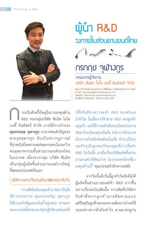 ผู้น�ำ RD
วงการชิ้นส่วนยานยนต์ไทย
กรกฤช จุฬางกูร
กรรมการผู้จัดการ
บริษัท ซัมมิท โอโต บอดี้ อินดัสตรี จ�ำกัด
ารปรับตัวครั้งใหญ่ในการลงทุนด้าน
RD ของกลุ่มบริษัท ซัมมิท โอโต
บอดี้ อินดัสตรี จ�ำกัด ภายใต้การน�ำของ
คุณกรกฤช จุฬางกูร ทายาทคนส�ำคัญของ
ตระกูลจุฬางกูร นับเป็นปรากฏการณ์
ที่น่าสนใจยิ่งเพราะจะส่งผลกระทบในวงกว้าง
ต่ออุตสาหกรรมชิ้นส่วนยานยนต์ของไทย
ในอนาคต เนื่องจากกลุ่ม บริษัท ซัมมิท
เป็นกลุ่มผู้ผลิตชิ้นส่วนยานยนต์รายใหญ่
ที่สุดของประเทศนั่นเอง
บริษัทฯแรกæที่ลงทุนด้านRDอย่างจริงจัง
	 “การตัดสินใจลงทุนด้านRDเป็นสิ่ง
ที่ท่านประธาน คุณสรรเสริญ จุฬางกูร
ให้ความส�ำคัญและเน้นย�้ำอยู่เสมอ ช่วงแรก
ของการก่อตั้งส่วนงาน RD ผู้บริหารส่วนหนึ่ง
ก ก็ตั้งข้อสังเกตว่าจะท�ำ RD ของตัวเอง
ไปท�ำไม ในเมื่อเราก็ท�ำตาม RD ของลูกค้า
อยู่แล้ว แต่ก็มีการผลักดันจนเกิดหน่วยงาน
RD ด้วยเงินลงทุนเริ่มต้น 100 กว่าล้านบาท
ด้วยการท�ำผลิตภัณฑ์ท่อไอเสีย ท�ำมาเรื่อยๆ
จนปัจจุบันทุกคนก็ขอบคุณที่เราเริ่มท�ำ
RD ในวันนั้น เราถือเป็นบริษัทผลิตชิ้นส่วน
ยานยนต์บริษัทแรกๆ ในประเทศไทยที่มา
ลงทุนด้านนี้” คุณกรกฤชร�ำลึกความหลัง
	 จากวันนั้นถึงวันนี้ลูกค้าก็ผลักดันให้
ผู้ผลิตชิ้นส่วนยานยนต์ท�ำ RD มากขึ้น
อย่างเรื่องท่อไอเสียนั้น จากเดิมที่บริษัทฯ
รับค�ำสั่งจากลูกค้ามาผลิตตามแบบ
แต่ปัจจุบันลูกค้าจะบอกความต้องการว่าจะใช้
ระยะห่างจากตัวถังเท่าไร ตามมาตรฐาน
หมู่ 17 32-3 ถนนบางนา-ตราด ต.บางพลีใหญ่ อ.บางพลี สมุทรปราการ 10540
E-mail : wichuta.sab@summitautogroup.com
Website : http://www.summitautogroup.com
โทรศัพท์ 0 2338 6000 โทรสาร 0 2316 8798
72 The Power of RD
 