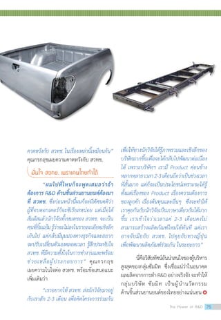 คาดหวังกับ สวทช.ในเรื่องเหล่านี้เหมือนกัน”
คุณกรกฤชเผยความคาดหวังกับ สวทช.
มั่นใจ สวทช. เพราะคนไทยท�ำได้
	 “ผมไปที่ไหนก็จะพูดเสมอว่าถ้า
ต้องการ RD ด้านชิ้นส่วนยานยนต์ต้องมา
ที่ สวทช. ซึ่งก่อนหน้านี้ผมก็จะมีทัศนคติว่า
ผู้ที่จบดอกเตอร์ก็จะซีเรียสหน่อย แต่เมื่อได้
สัมผัสแล้วนักวิจัยทั้งหมดของ สวทช. จะเป็น
คนที่ยิ้มแย้มรู้ว่าจะไม่ลงในรายละเอียดเชิงลึก
เกินไป แต่กลับมีมุมมองทางธุรกิจและอยาก
จะปรับเปลี่ยนตัวเองตลอดเวลา รู้สึกประทับใจ
สวทช.ที่มีความตั้งใจในการท�ำงานและพร้อม
ช่วยเหลือผู้ประกอบการ” คุณกรกฤช
เผยความในใจต่อ สวทช. พร้อมข้อเสนอแนะ
เพิ่มเติมว่า
	 “เราอยากให้ สวทช. ส่งนักวิจัยมาอยู่
กับเราสัก 2-3 เดือน เพื่อคิดโครงการร่วมกัน
เพื่อให้ทางนักวิจัยได้รู้ภาพรวมและเชิงลึกของ
บริษัทมากขึ้นเพื่อจะได้กลับไปพัฒนาต่อเนื่อง
ได้ เพราะบริษัทฯ เรามี Product ค่อนข้าง
หลากหลายเวลา2-3เดือนถือว่าเป็นช่วงเวลา
ที่สั้นมาก แต่ก็จะเป็นประโยชน์เพราะจะได้รู้
ตั้งแต่เรื่องของ Product เรื่องความต้องการ
ของลูกค้า เรื่องต้นทุนและอื่นๆ ซึ่งจะท�ำให้
เราคุยกันกับนักวิจัยเป็นภาษาเดียวกันได้มาก
ขึ้น เราเข้าใจว่าเวลาแค่ 2-3 เดือนคงไม่
สามารถสร้างผลิตภัณฑ์ใหม่ได้ทันที แต่เรา
อาจจับมือกับ สวทช. ไปคุยกับทางญี่ปุ่น
เพื่อพัฒนาผลิตภัณฑ์ร่วมกัน ในระยะยาว”
	 นี่คือวิสัยทัศน์อันน่าสนใจของผู้บริหาร
สูงสุดของกลุ่มซัมมิท ซึ่งเชื่อแน่ว่าในอนาคต
ผลผลิตจากการท�ำRDอย่างจริงจังจะท�ำให้
กลุ่มบริษัท ซัมมิท เป็นผู้น�ำนวัตกรรม
ด้านชิ้นส่วนยานยนต์ของไทยอย่างแน่นอน
The Power of RD 75
 