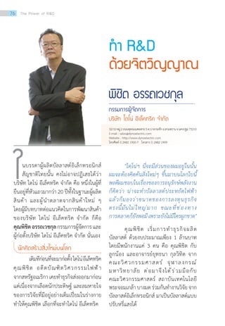 ท�ำ RD
ด้วยจิตวิญญาณ
พิชิต อรรถเวชกุล
กรรมการผู้จัดการ
บริษัท ไดโน่ อีเล็คทริค จ�ำกัด
นบรรดาผู้ผลิตบัลลาสต์อิเล็กทรอนิกส์
สัญชาติไทยนั้น คงไม่อาจปฏิเสธได้ว่า
บริษัท ไดโน่ อีเล็คทริค จ�ำกัด คือ หนึ่งในผู้ที่
ยืนอยู่ที่หัวแถวมากว่า 20 ปีทั้งในฐานะผู้ผลิต
สินค้า และผู้น�ำตลาดจากสินค้าใหม่ ๆ
โดยผู้มีบทบาทต่อแนวคิดในการพัฒนาสินค้า
ของบริษัท ไดโน่ อีเล็คทริค จ�ำกัด ก็คือ
คุณพิชิตอรรถเวชกุลกรรมการผู้จัดการและ
ผู้ก่อตั้งบริษัท ไดโน่ อีเล็คทริค จ�ำกัด นั่นเอง
นักคิดสร้างสิ่งใหม่บนโลก
	 เดิมทีก่อนที่จะมาก่อตั้งไดโน่อีเล็คทริค
คุณพิชิต อดีตบัณฑิตวิศวกรรมไฟฟ้า
จากสหรัฐอเมริกาเคยท�ำธุรกิจส่งออกมาก่อน
แต่เนื่องจากเลือดนักประดิษฐ์ และลมหายใจ
ของการวิจัยที่มีอยู่อย่างเต็มเปี่ยมในร่างกาย
ท�ำให้คุณพิชิต เลือกที่จะท�ำไดโน่ อีเล็คทริค
ใ 	 ไดโน่ฯ นี่จะมีส่วนของผมอยู่ในนั้น
ผมจะต้องคิดค้นสิ่งใหม่ๆ ขึ้นมาบนโลกใบนี้
พอดีผมชอบในเรื่องของการอนุรักษ์พลังงาน
ก็คิดว่า น่าจะท�ำบัลลาสต์ประหยัดไฟฟ้า
แล้วก็มองว่าขนาดของการลงทุนธุรกิจ
ตรงนี้มันไม่ใหญ่มาก ขณะที่ช่องทาง
การตลาดก็ยังพอมีเพราะยังไม่มีใครผูกขาด
	 คุณพิชิต เริ่มการท�ำธุรกิจผลิต
บัลลาสต์ ด้วยงบประมาณเพียง 1 ล้านบาท
โดยมีพนักงานแค่ 3 คน คือ คุณพิชิต กับ
ลูกน้อง และอาจารย์ยุทธนา กุลวิทิต จาก
คณะวิศวกรรมศาสตร์ จุฬาลงกรณ์
มหาวิทยาลัย ต่อมาจึงได้ร่วมมือกับ
คณะวิศวกรรมศาสตร์ สถาบันเทคโนโลยี
พระจอมเกล้าบางมดร่วมกันท�ำงานวิจัยจาก
บัลลาสต์อิเล็กทรอนิกส์ มาเป็นบัลลาสต์แบบ
ปรับหรี่แสงได้
32/10หมู่2ถนนพุทธมณฑลสาย5ต.บางกระทึกอ.สามพรานจ.นครปฐม73210
E-mail : sales@dynoelectric.com
Website : http://www.dynoelectric.com
โทรศัพท์ 0 2482 1900-7 โทรสาร 0 2482 1909
76 The Power of RD
 