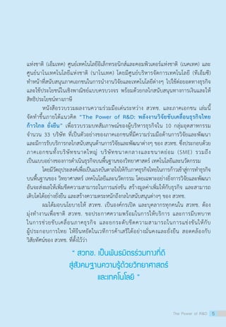 แห่งชาติ (เอ็มเทค) ศูนย์เทคโนโลยีอิเล็กทรอนิกส์และคอมพิวเตอร์แห่งชาติ (เนคเทค) และ
ศูนย์นาโนเทคโนโลยีแห่งชาติ (นาโนเทค) โดยมีศูนย์บริหารจัดการเทคโนโลยี (ทีเอ็มซี)
ทำ�หน้าที่สนับสนุนภาคเอกชนในการนำ�งานวิจัยและเทคโนโลยีต่างๆ ไปใช้ต่อยอดทางธุรกิจ
และใช้ประโยชน์ในเชิงพาณิชย์แบบครบวงจร พร้อมด้้วยกลไกสนับสนุนทางการเงินและให้
สิทธิประโยชน์ทางภาษี
	 หนังสือรวบรวมผลงานความร่วมมือเด่นระหว่าง สวทช. และภาคเอกชน เล่มนี้                                                      
จัดทำ�ขึ้นภายใต้แนวคิด “The Power of R&D: พลังงานวิจัยขับเคลื่อนธุรกิจไทย
ก้าวไกล ยั่งยืน” เพื่อรวบรวมบทสัมภาษณ์ของผู้บริหารธุรกิจใน 10 กลุ่มอุตสาหกรรม
จำ�นวน 33 บริษัท ที่เป็นตัวอย่างของภาคเอกชนที่มีความร่วมมือด้านการวิจัยและพัฒนา
และมีการรับบริการกลไกสนับสนุนด้านการวิจัยและพัฒนาต่างๆ ของ สวทช. ซึ่งประกอบด้วย                               
ภาคเอกชนทั้งบริษัทขนาดใหญ่ บริษัทขนาดกลางและขนาดย่อม (SME) รวมถึง
เป็นแบบอย่างของการดำ�เนินธุรกิจบนพื้นฐานของวิทยาศาสตร์ เทคโนโลยีและนวัตกรรม
	 โดยมีวัตถุประสงค์เพื่อเป็นแรงบันดาลใจให้กับภาคธุรกิจไทยในการก้าวเข้าสู่การทำ�ธุรกิจ
บนพื้นฐานของ วิทยาศาสตร์ เทคโนโลยีและนวัตกรรม โดยเฉพาะอย่างยิ่งการวิจัยและพัฒนา
อันจะส่งผลให้เพิ่มขีดความสามารถในการแข่งขัน สร้างมูลค่าเพิ่มให้กับธุรกิจ และสามารถ
เติบโตได้อย่างยั่งยืน และสร้างความตระหนักถึงกลไกสนับสนุนต่างๆ ของ สวทช.
	 ผมได้มอบนโยบายให้ สวทช. เป็นองค์กรเปิด และบุคลากรทุกคนใน สวทช. ต้อง
มุ่งทำ�งานเพื่อชาติ สวทช. ขอประกาศความพร้อมในการให้บริการ และการมีบทบาท
ในการช่วยขับเคลื่อนภาคธุรกิจ และยกระดับขีดความสามารถในการแข่งขันให้กับ
ผู้ประกอบการไทย ให้ยืนหยัดในเวทีการค้าเสรีได้อย่างมั่นคงและยั่งยืน สอดคล้องกับ
วิสัยทัศน์ของ สวทช. ที่ตั้งไว้ว่า
The Power of R&D 5
“ สวทช. เป็นพันธมิตรร่วมทางที่ดี
สู่สังคมฐานความรู้ด้วยวิทยาศาสตร์
และเทคโนโลยี ”
 